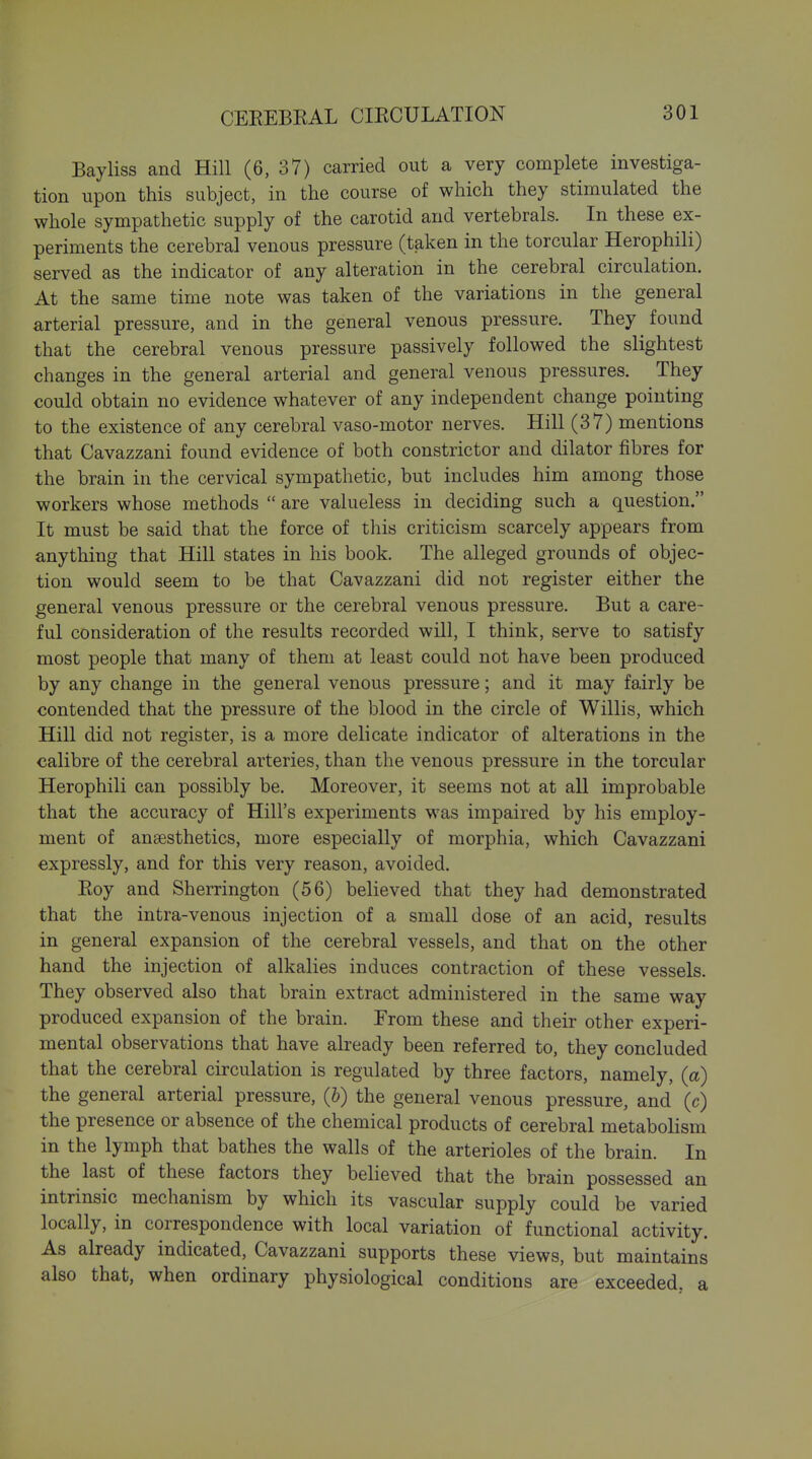 Bayliss and Hill (6, 37) carried out a very complete investiga- tion upon this subject, in the course of which they stimulated the whole sympathetic supply of the carotid and vertebrals. In these ex- periments the cerebral venous pressure (taken in the torcular Herophili) served as the indicator of any alteration in the cerebral circulation. At the same time note was taken of the variations in the general arterial pressure, and in the general venous pressure. They found that the cerebral venous pressure passively followed the slightest changes in the general arterial and general venous pressures. They could obtain no evidence whatever of any independent change pointing to the existence of any cerebral vaso-motor nerves. Hill (37) mentions that Cavazzani found evidence of both constrictor and dilator fibres for the brain in the cervical sympathetic, but includes him among those workers whose methods  are valueless in deciding such a question. It must be said that the force of this criticism scarcely appears from anything that Hill states in his book. The alleged grounds of objec- tion would seem to be that Cavazzani did not register either the general venous pressure or the cerebral venous pressure. But a care- ful consideration of the results recorded will, I think, serve to satisfy most people that many of them at least could not have been produced by any change in the general venous pressure; and it may fairly be contended that the pressure of the blood in the circle of Willis, which Hill did not register, is a more delicate indicator of alterations in the calibre of the cerebral arteries, than the venous pressure in the torcular Herophili can possibly be. Moreover, it seems not at all improbable that the accuracy of Hill's experiments was impaired by his employ- ment of anaesthetics, more especially of morphia, which Cavazzani expressly, and for this very reason, avoided. Eoy and Sherrington (56) believed that they had demonstrated that the intra-venous injection of a small dose of an acid, results in general expansion of the cerebral vessels, and that on the other hand the injection of alkalies induces contraction of these vessels. They observed also that brain extract administered in the same way produced expansion of the brain. Trom these and their other experi- mental observations that have already been referred to, they concluded that the cerebral circulation is regulated by three factors, namely, (a) the general arterial pressure, (h) the general venous pressure, and (c) the presence or absence of the chemical products of cerebral metabolism in the lymph that bathes the walls of the arterioles of the brain. In the last of these factors they believed that the brain possessed an intrinsic mechanism by which its vascular supply could be varied locally, in correspondence with local variation of functional activity. As already indicated, Cavazzani supports these views, but maintains also that, when ordinary physiological conditions are exceeded, a