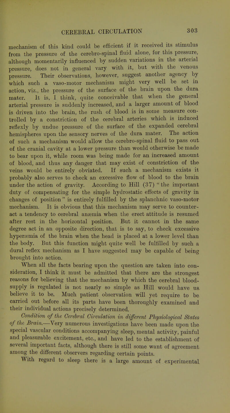 mechanism of this kind could be efficient if it received its stimulus from the pressure of the cerebro-spinal fluid alone, for this pressure, although momentarily influenced by sudden variations in the arterial pressure, does not in general vary with it, but with the venous pressure. Their observations, however, suggest another agency by which such a vaso-motor mechanism might very well be set in action, viz., the pressure of the surface of the brain upon the dura mater. It is, I think, quite conceivable that when the general arterial pressure is suddenly increased, and a larger amount of blood is driven into the brain, the rush of blood is in some measure con- trolled by a constriction of the cerebral arteries which is induced reflexly by undue pressure of the surface of the expanded cerebral hemispheres upon the sensory nerves of the dura mater. The action of such a mechanism would allow the cerebro-spinal fluid to pass out. of the cranial cavity at a lower pressure than would otherwise be made to bear upon it, while room was being made for an increased amount of blood, and thus any danger that may exist of constriction of the veins would be entirely obviated. If such a mechanism exists it probably also serves to check an excessive flow of blood to the brain under the action of gravity. According to Hill (37) the important duty of compensating for the simple hydrostatic effects of gravity in changes of position  is entirely fulfilled by the splanchnic vaso-motor mechanism. It is obvious that this mechanism may serve to counter- act a tendency to cerebral anaemia when the erect attitude is resumed after rest in the horizontal position. But it cannot in the same degree act in an opposite direction, that is to say, to check excessive hypersemia of the brain when the head is placed at a lower level than the body. But this function might quite well be fulfilled by such a dural reflex mechanism as I have suggested may be capable of being brought into action. When all the facts bearing upon the question are taken into con- sideration, I think it must be admitted that there are the strongest reasons for believing that the mechanism by which the cerebral blood- supply is regulated is not nearly so simple as Hill would have us. believe it to be. Much patient observation will yet require to be carried out before all its parts have been thoroughly examined and their individual actions precisely determined. Condition of the Cerebral Circulation in different Physiological States of the Brain.—Very numerous investigations have been made upon the special vascular conditions accompanying sleep, mental activity, painful and pleasurable excitement, etc., and have led to the establishment of several important facts, although there is still some want of agreement among the different observers regarding certain points. With regard to sleep there is a large amount of experimental