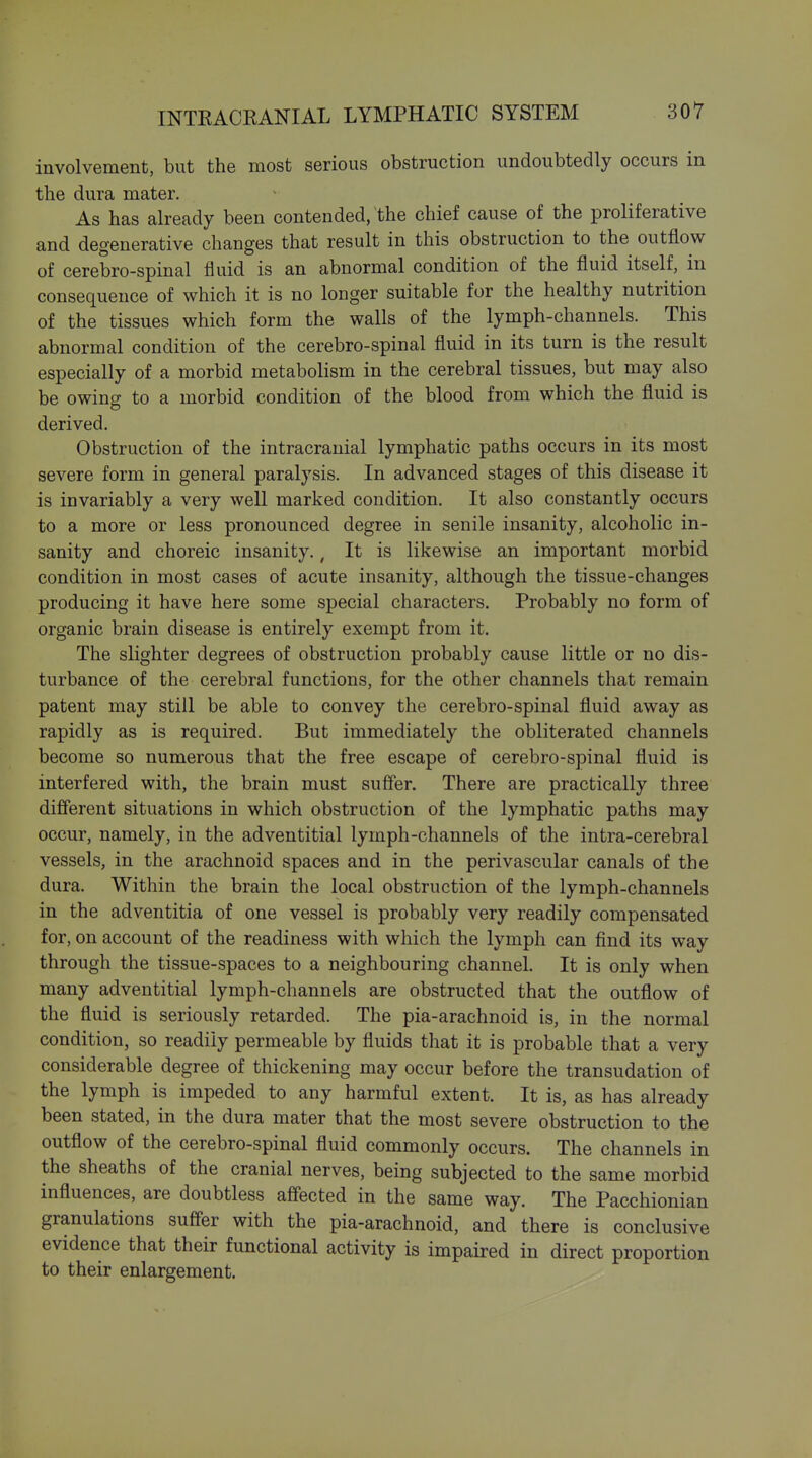 involvement, but the most serious obstruction undoubtedly occurs in the dura mater. As has ah-eady been contended, the chief cause of the proliferative and degenerative changes that result in this obstruction to the outflow of cerebro-spinal fluid is an abnormal condition of the fluid itself, in consequence of which it is no longer suitable for the healthy nutrition of the tissues which form the walls of the lymph-channels. This abnormal condition of the cerebro-spinal fluid in its turn is the result especially of a morbid metabolism in the cerebral tissues, but may also be owing to a morbid condition of the blood from which the fluid is derived. Obstruction of the intracranial lymphatic paths occurs in its most severe form in general paralysis. In advanced stages of this disease it is invariably a very well marked condition. It also constantly occurs to a more or less pronounced degree in senile insanity, alcoholic in- sanity and choreic insanity., It is likewise an important morbid condition in most cases of acute insanity, although the tissue-changes producing it have here some special characters. Probably no form of organic brain disease is entirely exempt from it. The slighter degrees of obstruction probably cause little or no dis- turbance of the cerebral functions, for the other channels that remain patent may still be able to convey the cerebro-spinal fluid away as rapidly as is required. But immediately the obliterated channels become so numerous that the free escape of cerebro-spinal fluid is interfered with, the brain must suffer. There are practically three different situations in which obstruction of the lymphatic paths may occur, namely, in the adventitial lymph-channels of the intra-cerebral vessels, in the arachnoid spaces and in the perivascular canals of the dura. Within the brain the local obstruction of the lymph-channels in the adventitia of one vessel is probably very readily compensated for, on account of the readiness with which the lymph can find its way through the tissue-spaces to a neighbouring channel. It is only when many adventitial lymph-channels are obstructed that the outflow of the fluid is seriously retarded. The pia-arachnoid is, in the normal condition, so readily permeable by fluids that it is probable that a very considerable degree of thickening may occur before the transudation of the lymph is impeded to any harmful extent. It is, as has already been stated, in the dura mater that the most severe obstruction to the outflow of the cerebro-spinal fluid commonly occurs. The channels in the sheaths of the cranial nerves, being subjected to the same morbid influences, are doubtless affected in the same way. The Pacchionian granulations suff'er with the pia-arachnoid, and there is conclusive evidence that their functional activity is impaired in direct proportion to their enlargement.