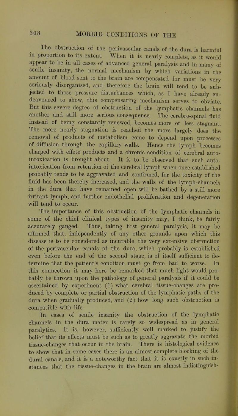 The obstruction of the perivascular canals of the dura is harmful in proportion to its extent. When it is nearly complete, as it would appear to be in all cases of advanced general paralysis and in many of senile insanity, the normal mechanism by which variations in the amount of blood sent to the brain are compensated for must be very seriously disorganised, and therefore the brain will tend to be sub- jected to those pressure disturbances which, as I have already en- deavoured to show, this compensating mechanism serves to obviate. But this severe degree of obstruction of the lymphatic channels has another and still more serious consequence. The cerebro-spinal fluid instead of being constantly renewed, becomes more or less stagnant. The more nearly stagnation is reached the more largely does the removal of products of metabolism come to depend upon processes of diffusion through the capillary walls. Hence the lymph becomes charged with effete products and a chronic condition of cerebral auto- intoxication is brought about. It is to be observed that such auto- intoxication from retention of the cerebral lymph when once established probably tends to be aggravated and confirmed, for the toxicity of the fluid has been thereby increased, and the walls of the lymph-channels in the dura that have remained open will be bathed by a still more irritant lymph, and further endothelial proliferation and degeneration will tend to occur. The importance of this obstruction of the lymphatic channels in some of the chief clinical types of insanity may, I think, be fairly accurately gauged. Thus, taking first general paralysis, it may be affirmed that, independently of any other grounds upon which this disease is to be considered as incurable, the very extensive obstruction of the perivascular canals of the dura, which probably is established even before the end of the second stage, is of itself sufficient to de- termine that the patient's condition must go from bad to worse. In this connection it may here be remarked that much light would pro- bably be thrown upon the pathology of general paralysis if it could be ascertained by experiment (1) what cerebral tissue-changes are pro- duced by complete or partial obstruction of the lymphatic paths of the dura when gradually produced, and (2) how long such obstruction is compatible with life. In cases of senile insanity the obstruction of the lymphatic channels in the dura mater is rarely so widespread as in general paralytics. It is, however, sufficiently well marked to justify the belief that its effects must be such as to greatly aggravate the morbid tissue-changes that occur in the brain. There is histological evidence to show that in some cases there is an almost complete blocking of the dural canals, and it is a noteworthy fact that it is exactly in such in- stances that the tissue-changes in the brain are almost indistinguish-