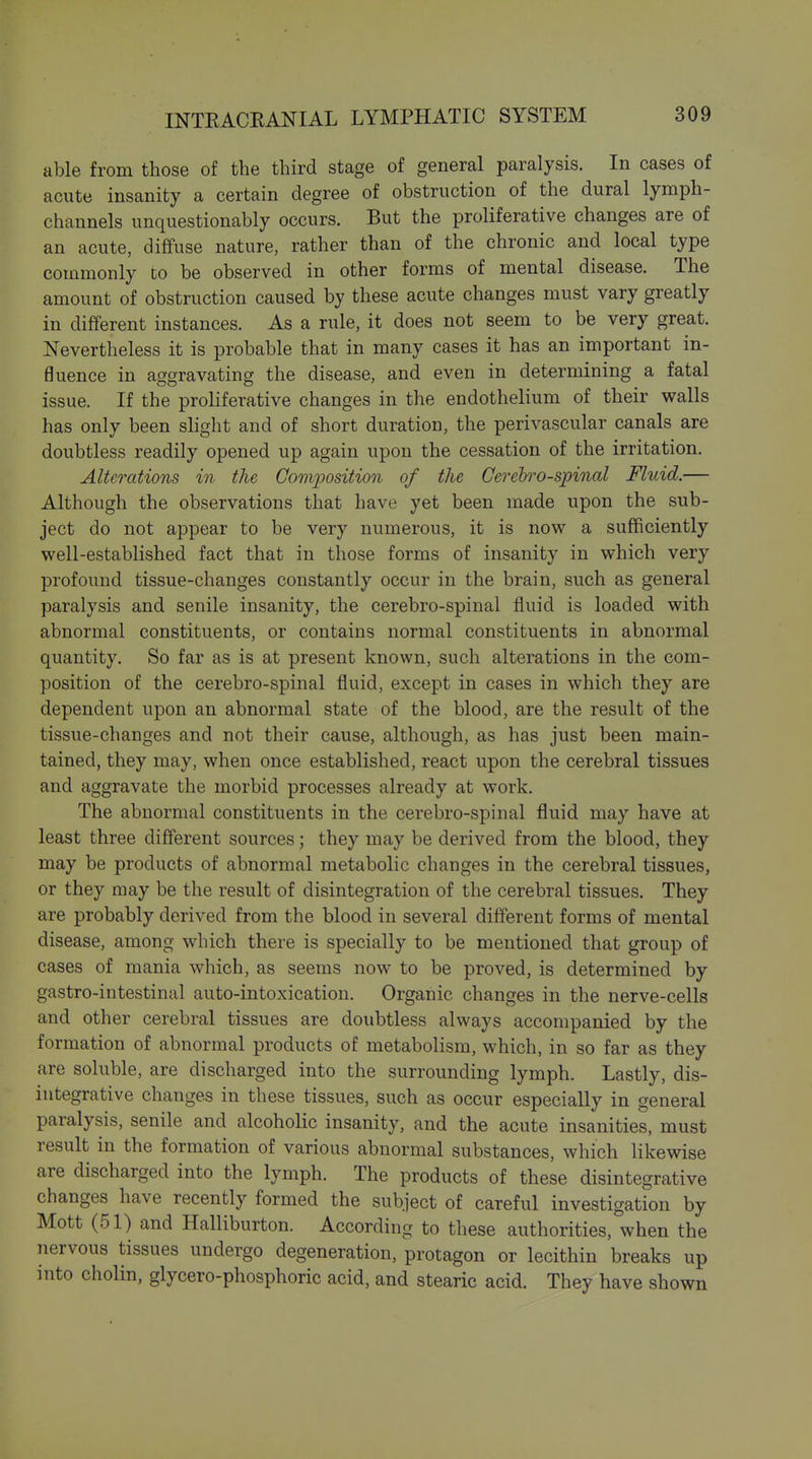 able from those of the third stage of general paralysis. In cases of acute insanity a certain degree of obstruction of the dural lymph- channels unquestionably occurs. But the proliferative changes are of an acute, diffuse nature, rather than of the chronic and local type commonly co be observed in other forms of mental disease. The amount of obstruction caused by these acute changes must vary greatly in different instances. As a rule, it does not seem to be very great. Nevertheless it is probable that in many cases it has an important in- fluence in aggravating the disease, and even in determining a fatal issue. If the proliferative changes in the endothelium of their walls has only been slight and of short duration, the perivascular canals are doubtless readily opened up again upon the cessation of the irritation. Alterations in the Gomjjosition of the Cereh'o-spinal Fluid.— Although the observations that have yet been made upon the sub- ject do not appear to be very numerous, it is now a sufficiently well-established fact that in those forms of insanity in which very profound tissue-changes constantly occur in the brain, such as general paralysis and senile insanity, the cerebro-spinal fluid is loaded with abnormal constituents, or contains normal constituents in abnormal quantity. So far as is at present known, such alterations in the com- position of the cerebro-spinal fluid, except in cases in which they are dependent upon an abnormal state of the blood, are the result of the tissue-changes and not their cause, although, as has just been main- tained, they may, when once established, react upon the cerebral tissues and aggravate the morbid processes already at work. The abnormal constituents in the cerebro-spinal fluid may have at least three different sources; they may be derived from the blood, they may be products of abnormal metabolic changes in the cerebral tissues, or they may be the result of disintegration of the cerebral tissues. They are probably derived from the blood in several different forms of mental disease, among which there is specially to be mentioned that group of cases of mania which, as seems now to be proved, is determined by gastro-intestinal auto-intoxication. Organic changes in the nerve-cells and other cerebral tissues are doubtless always accompanied by the formation of abnormal products of metabolism, which, in so far as they are soluble, are discharged into the surrounding lymph. Lastly, dis- integrative changes in these tissues, such as occur especially in general paralysis, senile and alcoholic insanity, and the acute insanities, must result in the formation of various abnormal substances, which likewise are discharged into the lymph. The products of these disintegrative changes have recently formed the subject of careful investigation by Mott (51) and Halliburton. According to these authorities, when the nervous tissues undergo degeneration, protagon or lecithin breaks up into cholin, glycero-phosphoric acid, and stearic acid. They have shown