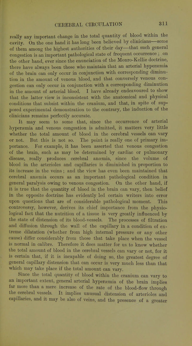 really any important change in the total quantity of blood within the cavity. On the one hand it has long been believed by clinicians—some of them among the highest authorities of their day—that such general congestion is an important pathological state of frequent occurrence ; on the other hand, ever since the enunciation of the Monro-Kellie doctrine, there have always been those who maintain that an arterial hypersemia of the brain can only occur in conjunction with corresponding diminu- tion in the amount of venous blood, and that conversely venous con- gestion can only occur in conjunction with a corresponding diminution in the amount of arterial blood. I have already endeavoured to show that the latter view is inconsistent with the anatomical and physical ■conditions that subsist within the cranium, and that, in spite of sup- posed experimental demonstration to the contrary, the induction of the clinicians remains perfectly accurate. It may seem to some that, since the occurrence of arterial hypersemia and venous congestion is admitted, it matters very little whether the total amount of blood in the cerebral vessels can vary or not. But this is not so. The point is really one of primary im- portance. For example, it has been asserted that venous congestion of the brain, such as may be determined by cardiac or pulmonary •disease, really produces cerebral anaemia, since the volume of blood in the arterioles and capillaries is diminished in proportion to its increase in the veins ; and the view has even been maintained that cerebral anaemia occurs as an important pathological condition in general paralysis owing to venous congestion. On the other hand, if it is true that the quantity of blood in the brain can vary, then belief in the opposite doctrine has evidently led certain writers into error upon questions that are of considerable pathological moment. This ■controversy, however, derives its chief importance from the physio- logical fact that the nutrition of a tissue is very greatly influenced by the state of distension of its blood-vessels. The processes of filtration and diffusion through the wall of the capillary in a condition of ex- treme dilatation (whether from high internal pressure or any other cause) differ considerably from those that take place when the vessel is normal in calibre. Therefore it does matter for us to know whether the total amount of blood in the cerebral vessels can vary or not, for it is certain that, if it is incapable of doing so, the greatest degree of general capillary distension that can occur is very much less than that which may take place if the total amount can vary. Since the total quantity of blood within the cranium can vary to an important extent, general arterial hypersemia of the brain implies far more than a mere increase of the rate of the blood-flow through the cerebral vessels. It implies unusual distension of arterioles and capillaries, and it may be also of veins, and the presence of a greater