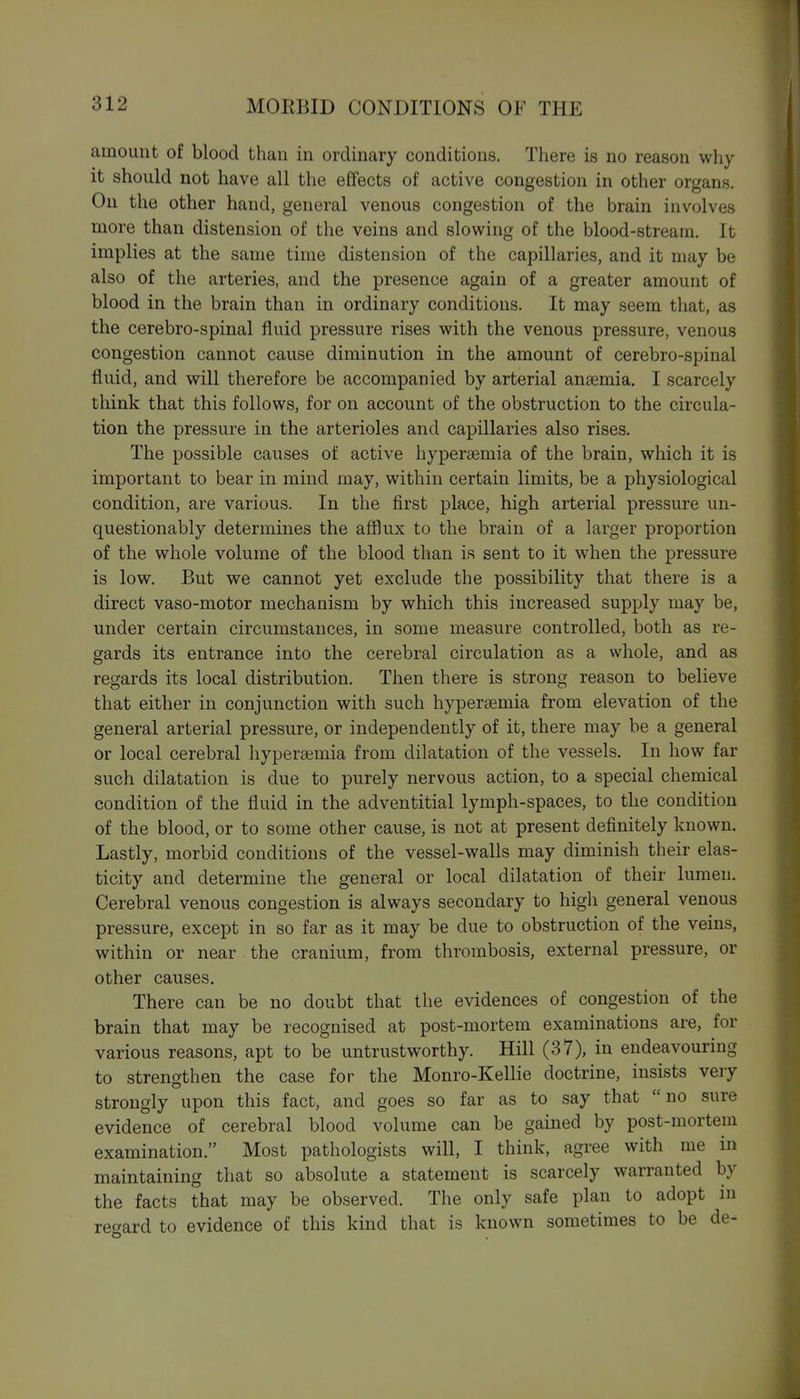 amount of blood than in ordinary conditions. There is no reason why it should not have all the effects of active congestion in other organs. On the other hand, general venous congestion of the brain involves more than distension of the veins and slowing of the blood-stream. It implies at the same time distension of the capillaries, and it may be also of the arteries, and the presence again of a greater amount of blood in the brain than in ordinary conditions. It may seem that, as the cerebro-spinal fluid pressure rises with the venous pressure, venous congestion cannot cause diminution in the amount of cerebro-spinal fluid, and will therefore be accompanied by arterial ansemia. I scarcely think that this follows, for on account of the obstruction to the circula- tion the pressure in the arterioles and capillaries also rises. The possible causes of active hyperaemia of the brain, which it is important to bear in mind may, within certain limits, be a physiological condition, are various. In the first place, high arterial pressure un- questionably determines the afflux to the brain of a larger proportion of the whole volume of the blood than is sent to it when the pressure is low. But we cannot yet exclude the possibility that there is a direct vaso-motor mechanism by which this increased supply may be, under certain circumstances, in some measure controlled, both as re- gards its entrance into the cerebral circulation as a whole, and as regards its local distribution. Then there is strong reason to believe that either in conjunction with such hypersemia from elevation of the general arterial pressure, or independently of it, there may be a general or local cerebral liyperaimia from dilatation of the vessels. In how far such dilatation is due to purely nervous action, to a special chemical condition of the fluid in the adventitial lymph-spaces, to the condition of the blood, or to some other cause, is not at present definitely known. Lastly, morbid conditions of the vessel-walls may diminish their elas- ticity and determine the general or local dilatation of their lumen. Cerebral venous congestion is always secondary to high general venous pressure, except in so far as it may be due to obstruction of the veins, within or near the cranium, from thrombosis, external pressure, or other causes. There can be no doubt that the evidences of congestion of the brain that may be recognised at post-mortem examinations are, for various reasons, apt to be untrustworthy. Hill (37), in endeavouring to strengthen the case for the Monro-Kellie doctrine, insists very strongly upon this fact, and goes so far as to say that no sure evidence of cerebral blood volume can be gained by post-mortem examination. Most pathologists will, I think, agree with me in maintaining that so absolute a statement is scarcely warranted by the facts that may be observed. The only safe plan to adopt m regard to evidence of this kind that is known sometimes to be de-