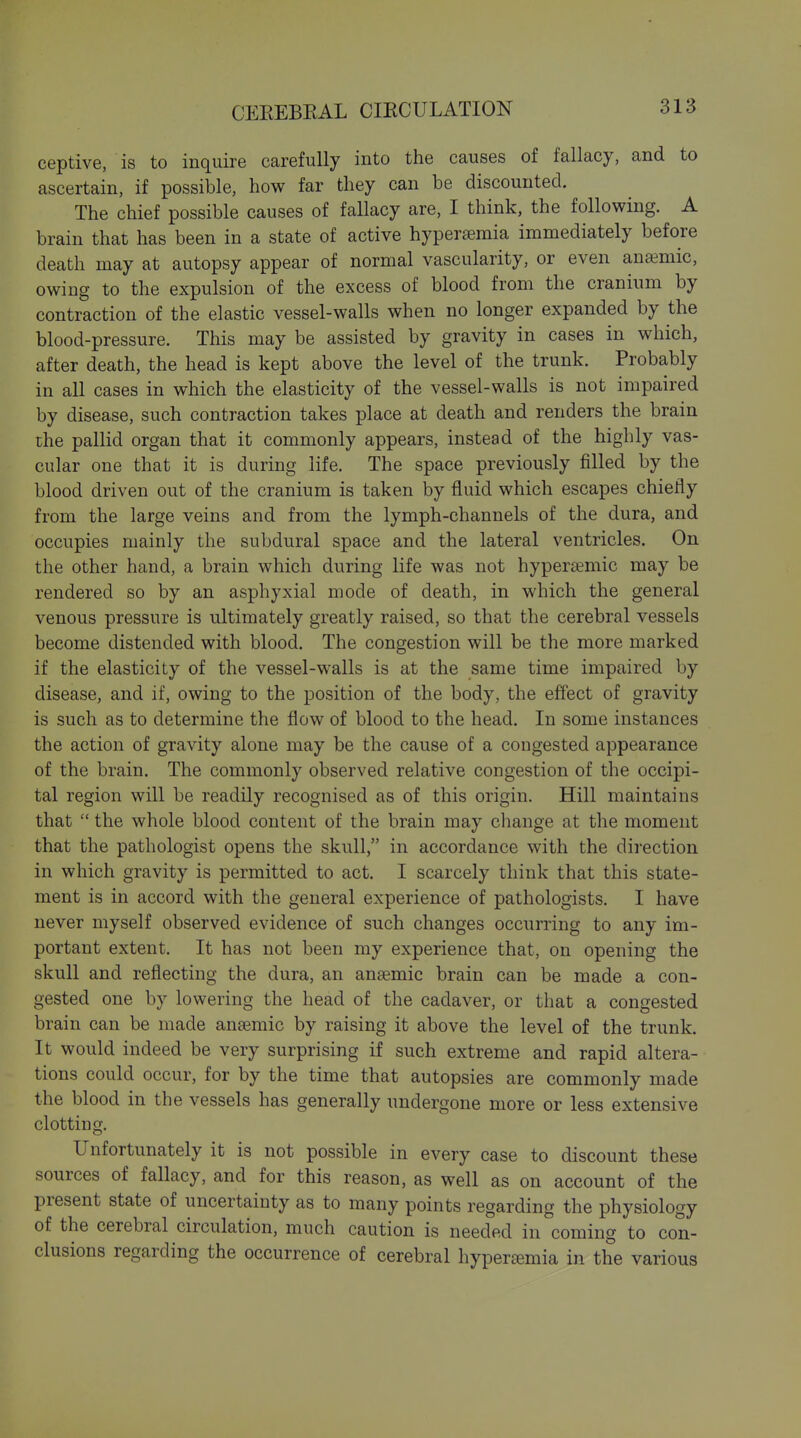 ceptive, is to inquire carefully into the causes of fallacy, and to ascertain, if possible, how far they can be discounted. The chief possible causes of fallacy are, I think, the following. A brain that has been in a state of active hypersemia immediately before death may at autopsy appear of normal vascularity, or even anaimic, owing to the expulsion of the excess of blood from the cranium by contraction of the elastic vessel-walls when no longer expanded by the blood-pressure. This may be assisted by gravity in cases in which, after death, the head is kept above the level of the trunk. Probably in all cases in which the elasticity of the vessel-walls is not impaired by disease, such contraction takes place at death and renders the brain the pallid organ that it commonly appears, instead of the highly vas- cular one that it is during life. The space previously filled by the blood driven out of the cranium is taken by fluid which escapes chiefly from the large veins and from the lymph-channels of the dura, and occupies mainly the subdural space and the lateral ventricles. On the other hand, a brain which during life was not hypera?mic may be rendered so by an asphyxial mode of death, in which the general venous pressure is ultimately greatly raised, so that the cerebral vessels become distended with blood. The congestion will be the more marked if the elasticity of the vessel-walls is at the same time impaired by disease, and if, owing to the position of the body, the effect of gravity is such as to determine the flow of blood to the head. In some instances the action of gravity alone may be the cause of a congested appearance of the brain. The commonly observed relative congestion of the occipi- tal region will be readily recognised as of this origin. Hill maintains that  the whole blood content of the brain may change at the moment that the pathologist opens the skull, in accordance with the direction in which gravity is permitted to act. I scarcely think that this state- ment is in accord with the general experience of pathologists. I have never myself observed evidence of such changes occurring to any im- portant extent. It has not been my experience that, on opening the skull and reflecting the dura, an anaemic brain can be made a con- gested one by lowering the head of the cadaver, or that a congested brain can be made anaemic by raising it above the level of the trunk. It would indeed be very surprising if such extreme and rapid altera- tions could occur, for by the time that autopsies are commonly made the blood in the vessels has generally undergone more or less extensive clotting. Unfortunately it is not possible in every case to discount these sources of fallacy, and for this reason, as well as on account of the present state of uncertainty as to many points regarding the physiology of the cerebral circulation, much caution is needed in coming to con- clusions regarding the occurrence of cerebral hypersemia in the various