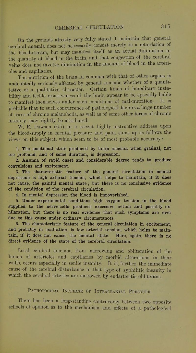 On the grounds already very fully stated, I maintain that general cerebral anaemia does not necessarily consist merely in a retardation of the blood-stream, but may manifest itself as an actual diminution in the quantity of blood in the brain, and that congestion of the cerebral veins does not involve diminution in the amount of blood in the arteri- oles and capillaries. The nutrition of the brain in common with that of other organs is undoubtedly seriously affected by general antemia, whether of a quanti- tative or a qualitative character. Certain kinds of hereditary insta- bility and feeble resistiveness of the brain appear to be specially liable to manifest themselves under such conditions of mal-nutrition. It is probable that to such concurrence of pathological factors a large number of cases of chronic melancholia, as well as of some other forms of chronic insanity, may rightly be attributed. W. R. Dawson (65), in a recent highly instructive address upon the blood-supply in mental pleasure and pain, sums up as follows the views on this subject, which seem to be of most probable accuracy: 1. The emotional state produced by brain anaemia when gradual, not too profound, and of some duration, is depression. 2. Anaemia of rapid onset and considerable degree tends to produce convulsions and excitement. 3. The characteristic feature of the general circulation in mental depression is high arterial tension, which helps to maintain, if it does not cause, the painful mental state ; but there is no conclusive evidence of the condition of the cerebral circulation. 4. In mental depression the blood is impoverished. 5. Under experimental conditions high oxygen tension in the blood supplied to the nerve-cells produces excessive action and possibly ex- hilaration, but there is no real evidence that such symptoms are ever due to this cause under ordinary circumstances. 6. The characteristic feature of the general circulation in excitement, and probably in exaltation, is low arterial tension, which helps to main- tain, if it does not cause, the mental state. Here, again, there is no direct evidence of the state of the cerebral circulation. Local cerebral anaemia, from narrowing and obliteration of the lumen of arterioles and capillaries by morbid alterations in their walls, occurs especially in senile insanity. It is, further, the immediate cause of the cerebral disturbance in that type of syphilitic insanity in which the cerebral arteries are narrowed by endarteritis obliterans. Pathological Increase of Intracranial Pressure. There has been a long-standing controversy between two opposite schools of opinion as to the mechanism and effects of a pathological