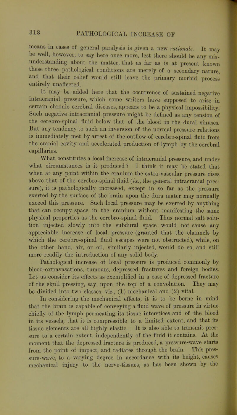 means in cases of general paralysis is given a new rationale. It may be well, however, to say here once more, lest there should be any mis- understanding about the matter, that as far as is at present known these three pathological conditions are merely of a secondary nature, and that their relief would still leave the primary morbid process entirely unaffected. It may be added here that the occurrence of sustained negative intracranial pressure, which some writers have supposed to arise in certain chronic cerebral diseases, appears to be a physical impossibility. Such negative intracranial pressure might be defined as any tension of the cerebro-spinal fluid below that of the blood in the dural sinuses. But any tendency to such an inversion of the normal pressure relations is immediately met by arrest of the outflow of cerebro-spinal fluid from the cranial cavity and accelerated production of lymph by the cerebral capillaries. What constitutes a local increase of intracranial pressure, and under what circumstances is it produced? I think it may be stated that when at any point within the cranium the extra-vascular pressure rises above that of the cerebro-spinal fluid (i.e., the general intracranial pres- sure), it is pathologically increased, except in so far as the pressure exerted by the surface of the brain upon the dura mater may normally exceed this pressure. Such local pressure may be exerted by anything that can occupy space in the cranium without manifesting the same physical properties as the cerebro-spinal fluid. Thus normal salt solu- tion injected slowly into the subdural space would not cause any appreciable increase of local pressure (granted that the channels by which the cerebro-spinal fluid escapes were not obstructed), while, on the other hand, air, or oil, similarly injected, would do so, and still more readily the introduction of any solid body. Pathological increase of local pressure is produced commonly by blood-extravasations, tumours, depressed fractures and foreign bodies. Let us consider its effects as exemplified in a case of depressed fracture of the skull pressing, say, upon the top of a convolution. They may be divided into two classes, viz., (1) mechanical and (2) vital. In considering the mechanical effects, it is to be borne in mind that the brain is capable of conveying a fluid wave of pressure in virtue chiefly of the lymph permeating its tissue interstices and of the blood in its vessels, that it is compressible to a limited extent, and that its tissue-elements are all highly elastic. It is also able to transmit pres- sure to a certain extent, independently of the fluid it contains. At the moment that the depressed fracture is produced, a pressure-wave starts from the point of impact, and radiates through the brain. This pres- sure-wave, to a varying degree in accordance with its height, causes mechanical injury to the nerve-tissues, as has been shown by the