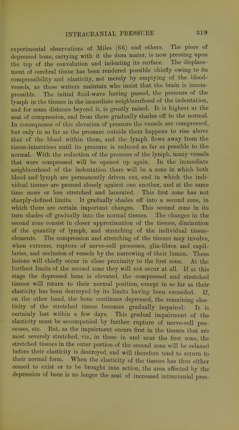 experimental observations of Miles (66) and others. The piece of depressed bone, carrying with it the dura mater, is now pressing upon the top of the convolution and indenting its surface. The displace- ment of cerebral tissue has been rendered possible chiefly owing to its compressibility and elasticity, not merely by emptying of^ the blood- vessels, as those writers maintain who insist that the brain is incom- pressible. The initial fluid-wave having passed, the pressure of the lymph in the tissues in the immediate neighbourhood of the indentation, and for some distance beyond it, is greatly raised. It is highest at the seat of compression, and from there gradually shades off to the normal. In consequence of this elevation of pressure the vessels are compressed, but only in so far as the pressure outside them happens to rise above that of the blood within them, and the lymph flows away from the tissue-interstices until its pressure is reduced as far as possible to the normal. With the reduction of the pressure of the lymph, many vessels that were compressed will be opened up again. In the immediate neighbourhood of the indentation there will be a zone in which both blood and lymph are permanently driven out, and in which the indi- vidual tissues are pressed closely against one another, and at the same time more or less stretched and lacerated. This first zone has not sharply-defined limits. It gradually shades off into a second zone, in which there are certain important changes. This second zone in its turn shades off gradually into the normal tissues. The changes in the second zone consist in closer approximation of the tissues, diminution of the quantity of lymph, and stretching of the individual tissue- elements. The compression and stretching of the tissues may involve,, when extreme, rupture of nerve-cell processes, glia-fibres and capil- laries, and occlusion of vessels by the narrowing of their lumen. These lesions will chiefly occur in close proximity to the first zone. At the furthest limits of the second zone they will not occur at all. If at this, stage the depressed bone is elevated, the compressed and stretched tissues will return to their normal position, except in so far as their elasticity has been destroyed by its limits having been exceeded. If, on the other hand, the bone continues depressed, the remaining elas- ticity of the stretched tissue becomes gradually impaired. It is. certainly lost within a few days. This gradual impairment of the elasticity must be accompanied by further rupture of nerve-cell pro- cesses, etc. But, as the impairment occurs first in the tissues that are most severely stretched, viz., in those in and near the first zone, the stretched tissues in the outer portion of the second zone will be relaxed before their elasticity is destroyed, and will therefore tend to return to- their normal form. When the elasticity of the tissues has thus either ceased to exist or to be brought into action, the area affected by the depression of bone is no longer the seat of increased intracranial pres-