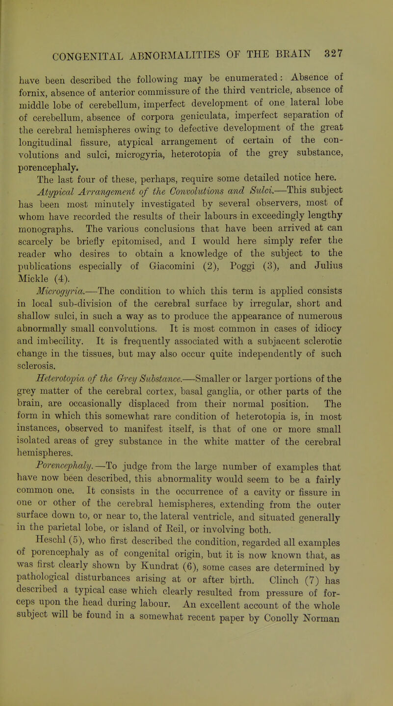 have been described the following may be enumerated: Absence of fornix, absence of anterior commissure of the third ventricle, absence of middle lobe of cerebellum, imperfect development of one lateral lobe of cerebellum, absence of corpora geniculata, imperfect separation of the cerebral hemispheres owing to defective development of the great longitudinal fissure, atypical arrangement of certain of the con- volutions and sulci, microgyria, heterotopia of the grey substance, porencephaly. The last four of these, perhaps, require some detailed notice here. Atypical Arrangement of the Convolutions and Sulci.—This subject has been most minutely investigated by several observers, most of whom have recorded the results of their labours in exceedingly lengthy monographs. The various conclusions that have been arrived at can scarcely be briefly epitomised, and I would here simply refer the reader who desires to obtain a knowledge of the subject to the publications especially of Giacomini (2), Poggi (3), and Julius Mickle (4). Microgyria.—The condition to which this term is applied consists in local sub-division of the cerebral surface by irregular, short and shallow sulci, in such a way as to produce the appearance of numerous abnormally small convolutions. It is most common in cases of idiocy and imbecility. It is frequently associated with a subjacent sclerotic change in the tissues, but may also occur quite independently of such sclerosis. Heterotopia of the Ch^ey Substance.—Smaller or larger portions of the grey matter of the cerebral cortex, basal ganglia, or other parts of the brain, are occasionally displaced from their normal position. The form in which this somewhat rare condition of heterotopia is, in most instances, observed to manifest itself, is that of one or more small isolated areas of grey substance in the white matter of the cerebral hemispheres. Porencephaly.—To judge from the large number of examples that have now been described, this abnormality would seem to be a fairly common one. It consists in the occurrence of a cavity or fissure in one or other of the cerebral hemispheres, extending from the outer surface down to, or near to, the lateral ventricle, and situated generally in the parietal lobe, or island of Eeil, or involving both. Heschl (5), who first described the condition, regarded all examples of porencephaly as of congenital origin, but it is now known that, as was first clearly shown by Kundrat (6), some cases are determined by pathological disturbances arising at or after birth. Clinch (7) has described a typical case which clearly resulted from pressure of for- ceps upon the head during labour. An excellent account of the whole subject will be found in a somewhat recent paper by Conolly Norman