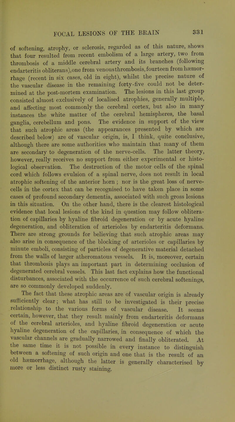 of softening, atrophy, or sclerosis, regarded as of this nature, shows that four resulted from recent embolism of a large artery, two from thrombosis of a middle cerebral artery and its branches (following endarteritis obliterans),one from venous thrombosis, fourteen from haemor- rhage (recent in six cases, old in eight), whilst the precise nature of the vascular disease in the remaining forty-five could not be deter- mined at the post-mortem examination. The lesions in this last group consisted almost exclusively of localised atrophies, generally multiple, and afifecting most commonly the cerebral cortex, but also in many instances the white matter of the cerebral hemispheres, the basal gangha, cerebellum and pons. The evidence in support of the view that such atrophic areas (the appearances presented by which are described below) are of vascular origin, is, I think, quite conclusive, although there are some authorities who maintain that many of them are secondary to degeneration of the nerve-cells. The latter theory, however, really receives no support from either experimental or histo- logical observation. The destruction of the motor cells of the spinal cord which follows evulsion of a spinal nerve, does not result in local atrophic softening of the anterior horn ; nor is the great loss of nerve- cells in the cortex that can be recognised to have taken place in some cases of profound secondary dementia, associated with such gross lesions in this situation. On the other hand, there is the clearest histological evidence that local lesions of the kind in question may follow oblitera- tion of capillaries by hyaline fibroid degeneration or by acute hyaline degeneration, and obliteration of arterioles by endarteritis deformans. There are strong grounds for believing that such atrophic areas may also arise in consequence of the blocking of arterioles or capillaries by minute emboli, consisting of particles of degenerative material detached from the walls of larger atheromatous vessels. It is, moreover, certain that thrombosis plays an important part in determining occlusion of degenerated cerebral vessels. This last fact explains how the functional disturbances, associated with the occurrence of such cerebral softenings, are so commonly developed suddenly. The fact that these atrophic areas are of vascular origin is already sufficiently clear; what has still to be investigated is their precise relationship to the various forms of vascular disease. It seems certain, however, that they result mainly from endarteritis deformans of the cerebral arterioles, and hyaline fibroid degeneration or acute hyaline degeneration of the capillaries, in consequence of which the vascular channels are gradually narrowed and finally obliterated. At the same time it is not possible in every instance to distinguish between a softening of such origin and one that is the result of an old haemorrhage, although the latter is generally characterised by more or less distinct rusty staining.