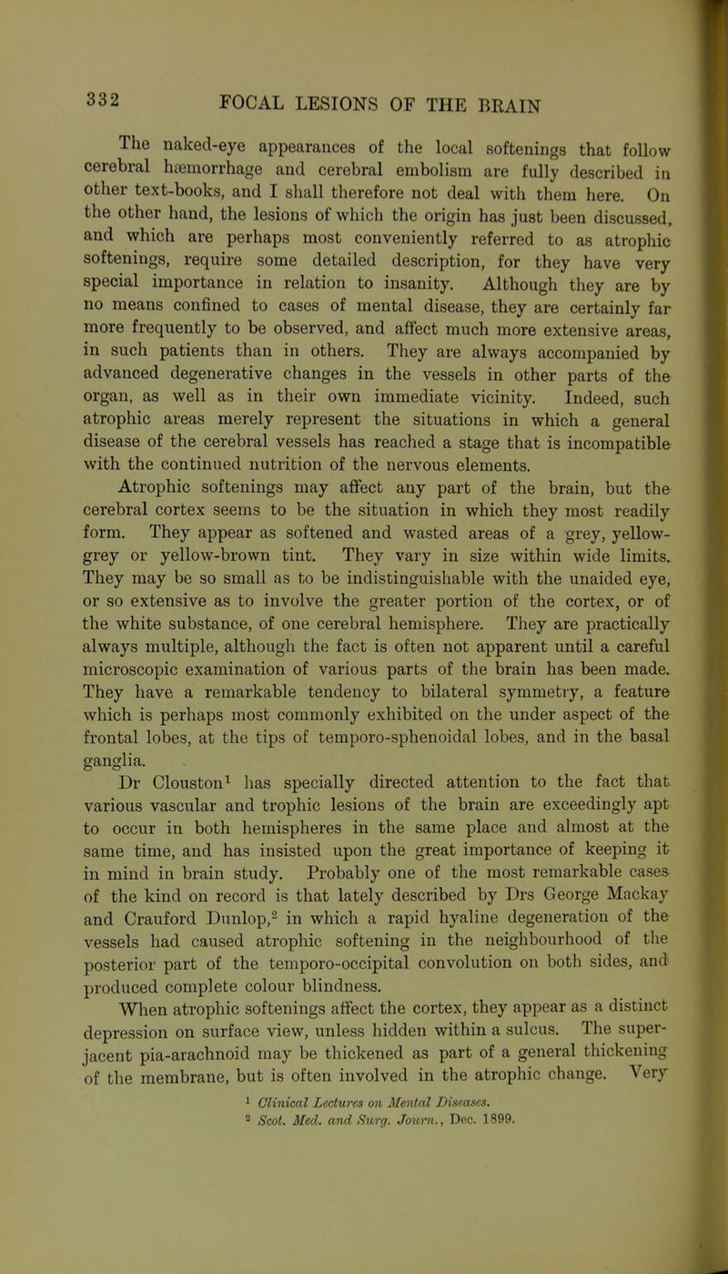 The naked-eye appearances of the local softenings that follow cerebral haemorrhage and cerebral embolism are fully described in other text-books, and I shall therefore not deal with them here. On the other hand, the lesions of which the origin has just been discussed, and which are perhaps most conveniently referred to as atrophic softenings, require some detailed description, for they have very special importance in relation to insanity. Although they are by no means confined to cases of mental disease, they are certainly far more frequently to be observed, and affect much more extensive areas, in such patients than in others. They are always accompanied by advanced degenerative changes in the vessels in other parts of the organ, as well as in their own immediate vicinity. Indeed, such atrophic areas merely represent the situations in which a general disease of the cerebral vessels has reached a stage that is incompatible with the continued nutrition of the nervous elements. Atrophic softenings may affect any part of the brain, but the cerebral cortex seems to be the situation in which they most readily form. They appear as softened and wasted areas of a grey, yellow- grey or yellow-brown tint. They vary in size within wide limits. They may be so small as to be indistinguishable with the unaided eye, or so extensive as to involve the greater portion of the cortex, or of the white substance, of one cerebral hemisphere. They are practically always multiple, although the fact is often not apparent until a careful microscopic examination of various parts of the brain has been made. They have a remarkable tendency to bilateral symmetry, a feature which is perhaps most commonly exhibited on the under aspect of the frontal lobes, at the tips of temporo-sphenoidal lobes, and in the basal ganglia. Dr Clouston^ has specially directed attention to the fact that various vascular and trophic lesions of the brain are exceedingly apt to occur in both hemispheres in the same place and almost at the same time, and has insisted upon the great importance of keeping it in mind in brain study. Probably one of the most remarkable cases of the kind on record is that lately described by Drs George Mackay and Crauford Dunlop,^ in which a rapid hyaline degeneration of the vessels had caused atrophic softening in the neighbourhood of the posterior part of the temporo-occipital convolution on both sides, and produced complete colour blindness. When atrophic softenings affect the cortex, they appear as a distinct depression on surface view, unless hidden within a sulcus. The super- jacent pia-arachnoid may be thickened as part of a general thickening of the membrane, but is often involved in the atrophic change. Very ^ Clinical Lectures on Mental Diseases. 2 Scot. Med. and Surg. Joum., Dec. 1899.