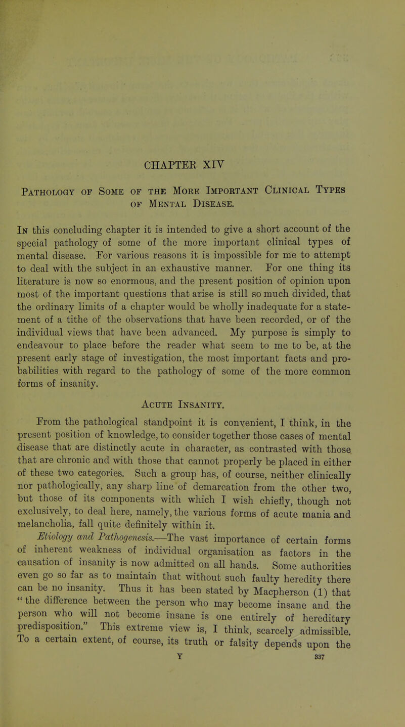 CHAPTEE XIV Pathology of Some of the More Important Clinical Types OF Mental Disease. In this concluding chapter it is intended to give a short account of the special pathology of some of the more important clinical types of mental disease. For various reasons it is impossible for me to attempt to deal with the subject in an exhaustive manner. Por one thing its literature is now so enormous, and the present position of opinion upon most of the important questions that arise is still so much divided, that the ordinary limits of a chapter would be wholly inadequate for a state- ment of a tithe of the observations that have been recorded, or of the individual views that have been advanced. My purpose is simply to endeavour to place before the reader what seem to me to be, at the present early stage of investigation, the most important facts and pro- babilities with regard to the pathology of some of the more common forms of insanity. Acute Insanity. From the pathological standpoint it is convenient, I think, in the present position of knowledge, to consider together those cases of mental disease that are distinctly acute in character, as contrasted with those that are chronic and with those that cannot properly be placed in either of these two categories. Such a group has, of course, neither clinically nor pathologically, any sharp line of demarcation from the other two, but those of its components with which I wish chiefly, though not exclusively, to deal here, namely, the various forms of acute mania and melancholia, fall quite definitely within it. Etiology and Pathogenesis.—The vast importance of certain forms of inherent weakness of individual organisation as factors in the causation of insanity is now admitted on all hands. Some authorities even go so far as to maintain that without such faulty heredity there can be no insanity. Thus it has been stated by Macpherson (1) that - the difference between the person who may become insane and the person who will not become insane is one entirely of hereditary predisposition. This extreme view is, I think, scarcely admissible. To a certain extent, of course, its truth or falsity depends upon the Y 837