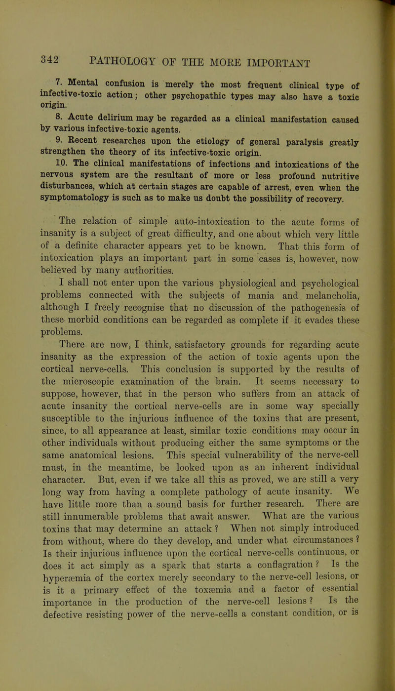 7. Mental confusion is merely the most frequent clinical type of infective-toxic action; other psychopathic types may also have a toxic origin. 8. Acute delirium may be regarded as a clinical manifestation caused by various infective-toxic agents. 9. Recent researches upon the etiology of general paralysis greatly strengthen the theory of its infective-toxic origin. 10. The clinical manifestations of infections and intoxications of the nervous system are the resultant of more or less profound nutritive disturbances, which at certain stages are capable of arrest, even when the symptomatology is such as to make us doubt the possibility of recovery. The relation of simple auto-intoxication to the acute forms of insanity is a subject of great difficulty, and one about which very little of a definite character appears yet to be known. That this form of intoxication plays an important part in some cases is, however, now believed by many authorities. I shall not enter upon the various physiological and psychological problems connected with the subjects of mania and melancholia, although I freely recognise that no discussion of the pathogenesis of these morbid conditions can be regarded as complete if it evades these problems. There are now, I think, satisfactory grounds for regarding acute insanity as the expression of the action of toxic agents upon the cortical nerve-cells. This conclusion is supported by the results of the microscopic examination of the brain. It seems necessary to suppose, however, that in the person who suffers from an attack of acute insanity the cortical nerve-cells are in some way specially susceptible to the injurious influence of the toxins that are present, since, to all appearance at least, similar toxic conditions may occur in other individuals without producing either the same symptoms or the same anatomical lesions. This special vulnerability of the nerve-cell must, in the meantime, be looked upon as an inherent individual character. But, even if we take all this as proved, we are still a very long way from having a complete pathology of acute insanity. We have little more than a sound basis for further research. There are still innumerable problems that await answer. What are the various toxins that may determine an attack ? When not simply introduced from without, where do they develop, and under what circumstances ? Is their injurious influence upon the cortical nerve-cells continuous, or does it act simply as a spark that starts a conflagration ? Is the hyperaemia of the cortex merely secondary to the nerve-cell lesions, or is it a primary effect of the toxaemia and a factor of essential importance in the production of the nerve-cell lesions ? Is the defective resisting power of the nerve-cells a constant condition, or is
