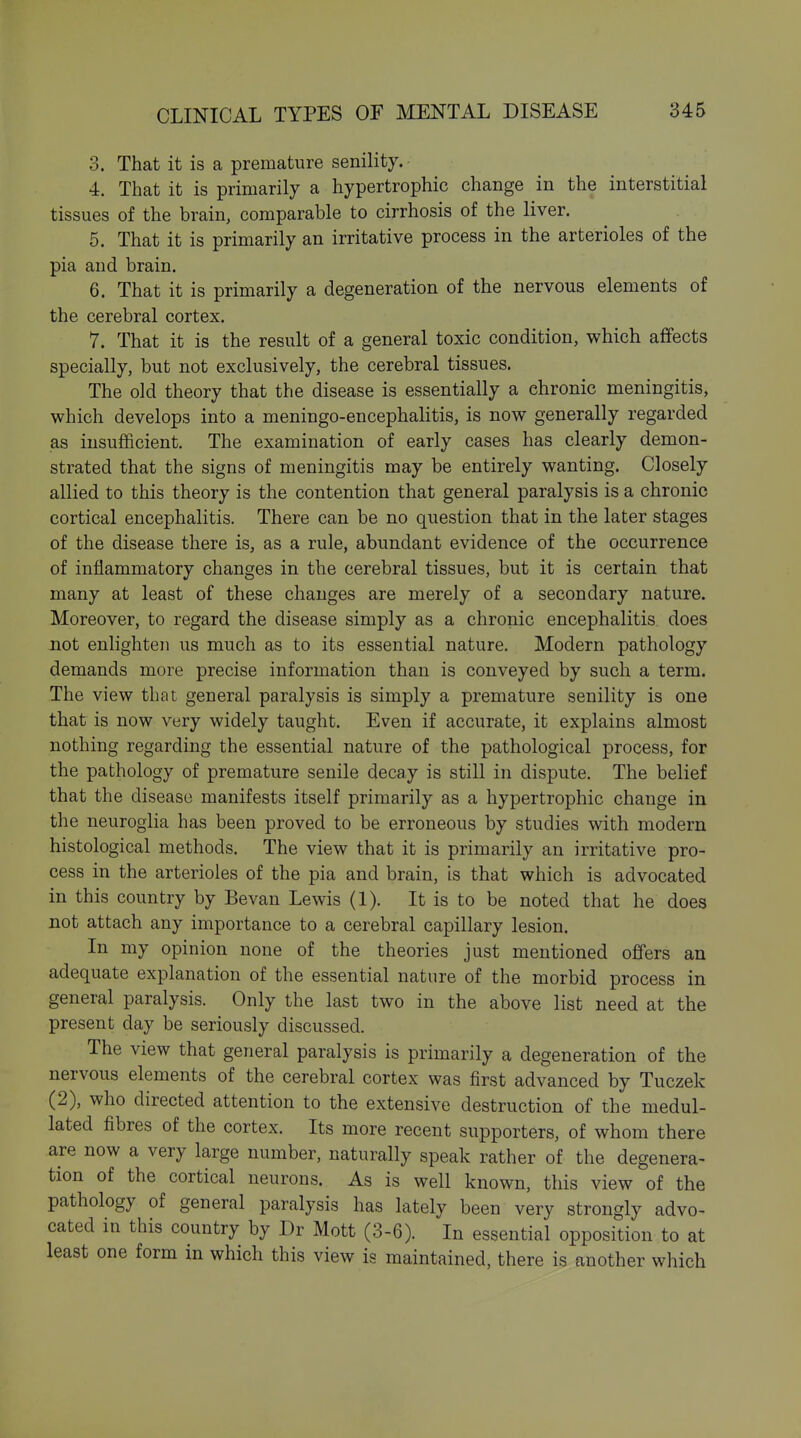 3. That it is a premature senility. 4. That it is primarily a hypertrophic change in the interstitial tissues of the brain, comparable to cirrhosis of the liver. 5. That it is primarily an irritative process in the arterioles of the pia and brain. 6. That it is primarily a degeneration of the nervous elements of the cerebral cortex. 7. That it is the result of a general toxic condition, which affects specially, but not exclusively, the cerebral tissues. The old theory that the disease is essentially a chronic meningitis, which develops into a meningo-encephalitis, is now generally regarded as insufficient. The examination of early cases has clearly demon- strated that the signs of meningitis may be entirely wanting. Closely allied to this theory is the contention that general paralysis is a chronic cortical encephalitis. There can be no question that in the later stages of the disease there is, as a rule, abundant evidence of the occurrence of inflammatory changes in the cerebral tissues, but it is certain that many at least of these changes are merely of a secondary nature. Moreover, to regard the disease simply as a chronic encephalitis does not enlighten us much as to its essential nature. Modern pathology demands more precise information than is conveyed by such a term. The view that general paralysis is simply a premature senility is one that is now very widely taught. Even if accurate, it explains almost nothing regarding the essential nature of the pathological process, for the pathology of premature senile decay is still in dispute. The belief that the disease manifests itself primarily as a hypertrophic change in the neuroglia has been proved to be erroneous by studies with modern histological methods. The view that it is primarily an irritative pro- cess in the arterioles of the pia and brain, is that which is advocated in this country by Bevan Lewis (1). It is to be noted that he does not attach any importance to a cerebral capillary lesion. In my opinion none of the theories just mentioned offers an adequate explanation of the essential nature of the morbid process in general paralysis. Only the last two in the above list need at the present day be seriously discussed. The view that general paralysis is primarily a degeneration of the nervous elements of the cerebral cortex was first advanced by Tuczek (2), who directed attention to the extensive destruction of the medul- lated fibres of the cortex. Its more recent supporters, of whom there are now a very large number, naturally speak rather of the degenera- tion of the cortical neurons. As is well known, this view of the pathology of general paralysis has lately been very strongly advo- cated in this country by Dr Mott (3-6). In essential opposition to at least one form in which this view is maintained, there is another which