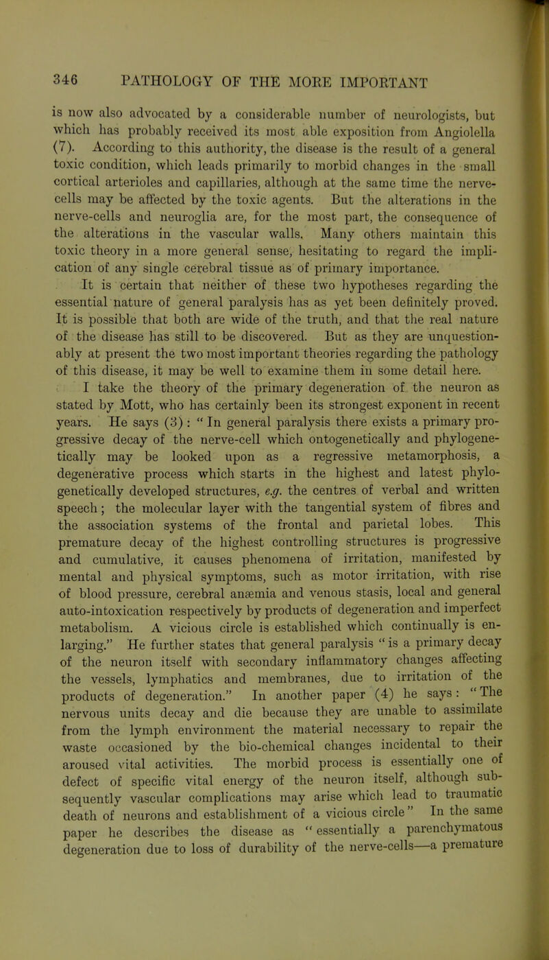 is now also advocated by a considerable number of neurologists, but which has probably received its most able exposition from Angiolella (7). According to this authority, the disease is the result of a general toxic condition, which leads primarily to morbid changes in the small cortical arterioles and capillaries, although at the same time the nerve- cells may be affected by the toxic agents. But the alterations in the nerve-cells and neuroglia are, for the most part, the consequence of the alterations in the vascular walls. Many others maintain this toxic theory in a more general sense, hesitating to regard the impli- cation of any single cerebral tissue as of primary importance. It is certain that neither of these two hypotheses regarding the essential nature of general paralysis has as yet been definitely proved. It is possible that both are wide of the truth, and that the real nature of the disease has still to be discovered. But as they are unquestion- ably at present the two most important theories regarding the pathology of this disease, it may be well to examine them in some detail here. I take the theory of the primary degeneration of the neuron as stated by Mott, who has certainly been its strongest exponent in recent years. He says (3) : In general paralysis there exists a primary pro- gressive decay of the nerve-cell which ontogenetically and phylogene- tically may be looked upon as a regressive metamorphosis, a degenerative process which starts in the highest and latest phylo- genetically developed structures, e.g. the centres of verbal and written speech; the molecular layer with the tangential system of fibres and the association systems of the frontal and parietal lobes. This premature decay of the highest controlling structures is progressive and cumulative, it causes phenomena of irritation, manifested by mental and physical symptoms, such as motor irritation, with rise of blood pressure, cerebral anaemia and venous stasis, local and general auto-intoxication respectively by products of degeneration and imperfect metabolism. A vicious circle is established which continually is en- larging. He further states that general paralysis  is a primary decay of the neuron itself with secondary inflammatory changes affecting the vessels, lymphatics and membranes, due to irritation of the products of degeneration. In another paper (4) he says: ^  The nervous units decay and die because they are unable to assimilate from the lymph environment the material necessary to repair the waste occasioned by the bio-chemical changes incidental to their aroused vital activities. The morbid process is essentially one of defect of specific vital energy of the neuron itself, although sub- sequently vascular complications may arise which lead to traumatic death of neurons and establishment of a vicious circle  In the same paper he describes the disease as  essentially a parenchymatous degeneration due to loss of durability of the nerve-cells—a premature