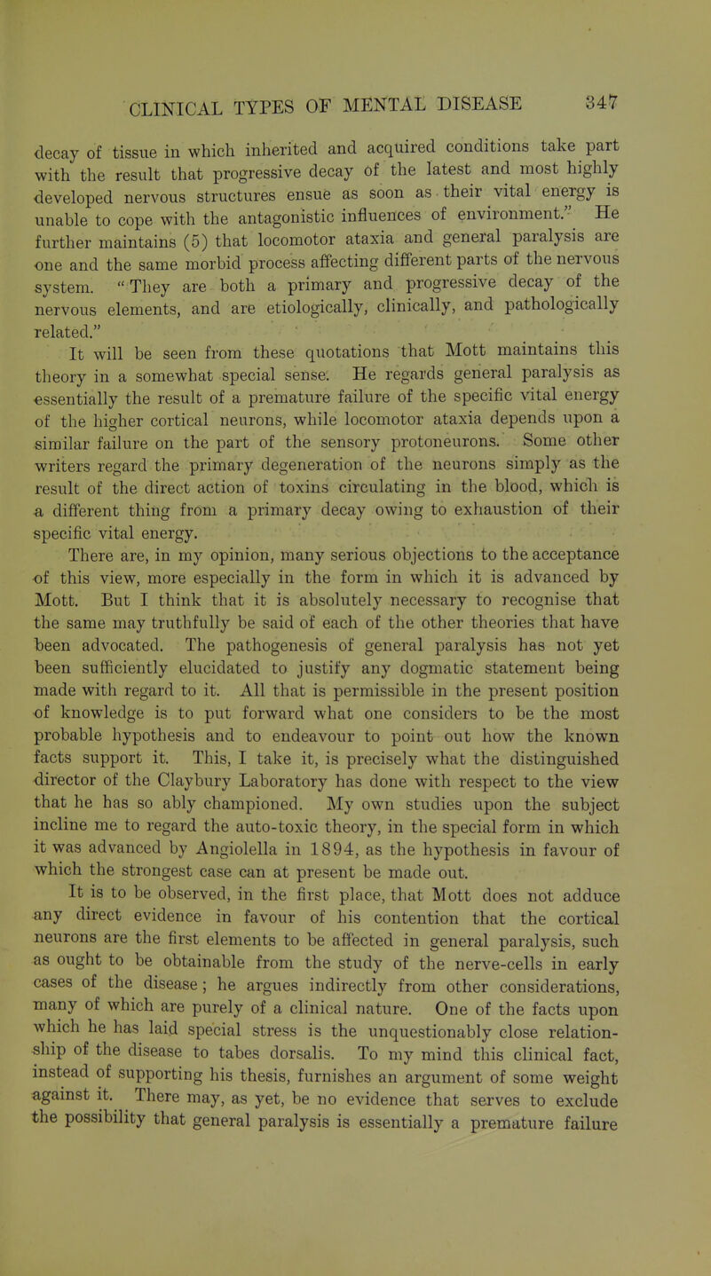decay of tissue in which inherited and acquired conditions take part with the result that progressive decay of the latest and most highly developed nervous structures ensue as soon as their vital energy is unable to cope with the antagonistic influences of environment. He further maintains (5) that locomotor ataxia and general paralysis are one and the same morbid process affecting different parts of the nervous system.  They are both a primary and progressive decay of the nervous elements, and are etiologically, clinically, and pathologically related. It will be seen from these quotations that Mott maintains this theory in a somewhat special sense. He regards general paralysis as essentially the result of a premature failure of the specific vital energy of the higher cortical neurons, while locomotor ataxia depends upon a similar faihire on the part of the sensory protoneurons. Some other writers regard the primary degeneration of the neurons simply as the result of the direct action of toxins circulating in the blood, which is a, different thing from a primary decay owing to exhaustion of their specific vital energy. There are, in my opinion, many serious objections to the acceptance of this view, more especially in the form in which it is advanced by Mott. But I think that it is absolutely necessary to recognise that the same may truthfully be said of each of the other theories that have been advocated. The pathogenesis of general paralysis has not yet been sufficiently elucidated to justify any dogmatic statement being made with regard to it. All that is permissible in the present position of knowledge is to put forward what one considers to be the most probable hypothesis and to endeavour to point out how the known facts support it. This, I take it, is precisely what the distinguished director of the Claybury Laboratory has done with respect to the view that he has so ably championed. My own studies upon the subject incline me to regard the auto-toxic theory, in the special form in which it was advanced by Angiolella in 1894, as the hypothesis in favour of which the strongest case can at present be made out. It is to be observed, in the first place, that Mott does not adduce any direct evidence in favour of his contention that the cortical neurons are the first elements to be affected in general paralysis, such as ought to be obtainable from the study of the nerve-cells in early cases of the disease; he argues indirectly from other considerations, many of which are purely of a clinical nature. One of the facts upon which he has laid special stress is the unquestionably close relation- ship of the disease to tabes dorsalis. To my mind this clinical fact, instead of supporting his thesis, furnishes an argument of some weight agamst it. There may, as yet, be no evidence that serves to exclude the possibility that general paralysis is essentially a premature failure