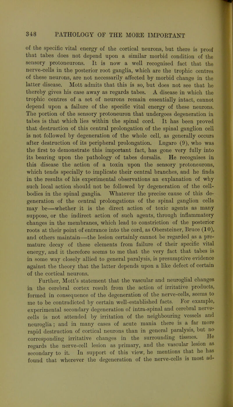 of the specific vital energy of the cortical neurons, but there is proof that tabes does not depend upon a similar morbid condition of the sensory protoneurons. It is now a well recognised fact that the nerve-cells in the posterior root ganglia, which are the trophic centres of these neurons, are not necessarily affected by morbid change in the latter disease. Mott admits that this is so, but does not see that he thereby gives his case away as regards tabes. A disease in which the trophic centres of a set of neurons remain essentially intact, cannot depend upon a failure of the specific vital energy of these neurons. The portion of the sensory protoneuron that undergoes degeneration in tabes is that which lies within the spinal cord. It has been proved that destruction of this central prolongation of the spinal ganglion cell is not followed by degeneration of the whole cell, as generally occurs after destruction of its peripheral prolongation. Lugaro (9), who was the first to demonstrate this important fact, has gone very fully into its bearing upon the pathology of tabes dorsalis. He recognises in this disease the action of a toxin upon the sensory protoneurons, which tends specially to implicate their central branches, and he finds in the results of his experimental observations an explanation of why such local action should not be followed by degeneration of the cell- bodies in the spinal ganglia. Whatever the precise cause of this de- generation of the central prolongations of the spinal ganglion cells may be—whether it is the direct action of toxic agents as many suppose, or the indirect action of such agents, through inflammatory changes in the membranes, which lead to constriction of the posterior roots at their point of entrance into the cord, as Obersteiner, Bruce (10), and others maintain—the lesion certainly cannot be regarded as a pre- mature decay of these elements from failure of their specific vital energy, and it therefore seems to me that the very fact that tabes is in some way closely allied to general paralysis, is presumptive evidence against the theory that the latter depends upon a like defect of certain of the cortical neurons. Further, Mott's statement that the vascular and neuroglial changes in the cerebral cortex result from the action of irritative products, formed in consequence of the degeneration of the nerve-cells, seems to me to be contradicted by certain well-established facts. For example, experimental secondary degeneration of intra-spinal and cerebral nerve- cells is not attended by irritation of the neighbouring vessels and neuroglia; and in many cases of acute mania there is a far more rapid destruction of cortical neurons than in general paralysis, but no corresponding irritative changes in the surrounding tissues. He regards the nerve-cell lesion as primary, and the vascular lesion as secondary to it. In support of this view, he mentions that he has found that wherever the degeneration of the nerve-cells is most ad-