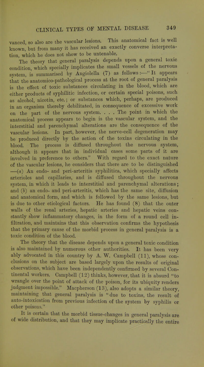 vanced, so also are the vascular lesions. This anatomical fact is well known, hut from many it has received an exactly converse interpreta- tion, which he does not show to be untenable. The theory that general paralysis depends upon a general toxic condition, which specially implicates the small vessels of the nervous system, is summarised by Angiolella (7) as followsIt appears that the anatomico-pathological process at the root of general paralysis is the effect of toxic substances circulating in the blood, which are either products of syphilitic infection, or certain special poisons, such as alcohol, nicotin, etc.; or substances which, perhaps, are produced in an organism thereby debilitated, in consequence of excessive work on the part of the nervous system. . . . The point in which the anatomical process appears to begin is the vascular system, and the interstitial and parenchymal alterations are the consequence of the vascular lesions. In part, however, the nerve-cell degeneration may be produced directly by the action of the toxins circulating in the blood. The process is diffused throughout the nervous system, although it appears that in individual cases some parts of it are involved in preference to others, With regard to the exact nature of the vascular lesions, he considers that there are to be distinguished —(a) An endo- and peri-arteritis syphilitica, which specially affects arterioles and capillaries, and is diffused throughout the nervous system, in which it leads to interstitial and parenchymal alterations; and (&) an endo- and peri-arteritis, which has the same site, diffusion and anatomical form, and which is followed by the same lesions, but is due to other etiological factors. He has found (8) that the outer walls of the renal arteries, hepatic arteries and hepatic veins con- stantly show inflammatory changes, in the form of a round cell in- filtration, and maintains that this observation confirms the hypothesis that the primary cause of the morbid process in general paralysis is a toxic condition of the blood. The theory that the disease depends upon a general toxic condition is also maintained by numerous other authorities. It has been very ably advocated in this country by A. W. Campbell (11), whose con- clusions on the subject are based largely upon the results of original observations, which have been independently confirmed by several Con- tinental workers. Campbell (12) thinks, however, that it is absurd to wrangle over the point of attack of the poison, for its ubiquity renders judgment impossible. Macpherson (13), also adopts a similar theory, maintaining that general paralysis is due to toxins, the result of auto-intoxication from previous infection of the system by syphilis or other poisons. It is certain that the morbid tissue-changes in general paralysis are of wide distribution, and that they may implicate practically the entire
