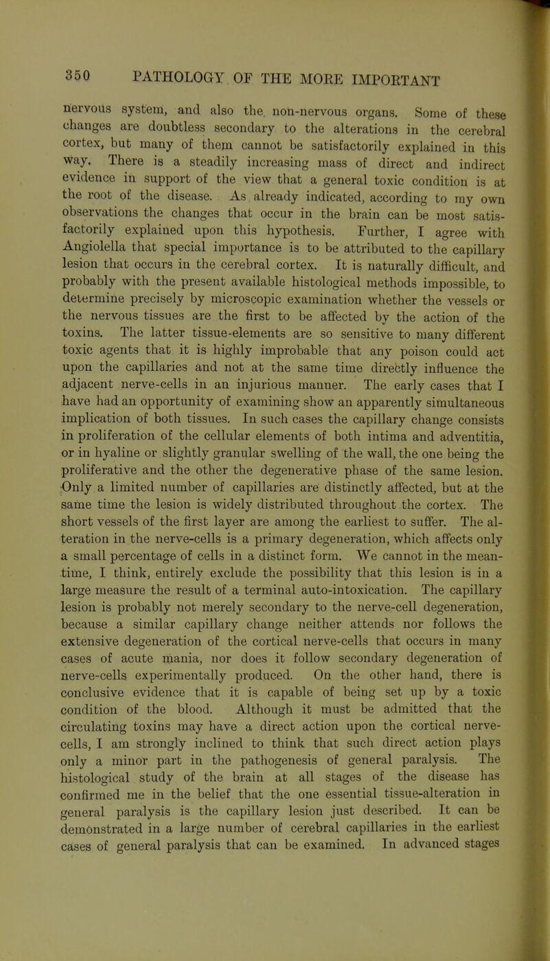nervous system, and also the. non-nervous organs. Some of these changes are doubtless secondary to the alterations in the cerebral cortex, but many of them cannot be satisfactorily explained in this way. There is a steadily increasing mass of direct and indirect evidence in support of the view that a general toxic condition is at the root of the disease. As already indicated, according to my own observations the changes that occur in the brain can be most satis- factorily explained upon this hypothesis. Further, I agree with Angiolella that special importance is to be attributed to the capillary lesion that occurs in the cerebral cortex. It is naturally difficult, and probably with the present available histological methods impossible, to determine precisely by microscopic examination whether the vessels or the nervous tissues are the first to be affected by the action of the toxins. The latter tissue-elements are so sensitive to many different toxic agents that it is highly improbable that any poison could act upon the capillaries and not at the same time directly influence the adjacent nerve-cells in an injurious manner. The early cases that I have had an opportunity of examining show an apparently simultaneous implication of both tissues. In such cases the capillary change consists in proliferation of the cellular elements of both intima and adventitia, or in hyaline or slightly granular swelling of the wall, the one being the proliferative and the other the degenerative phase of the same lesion. -Only a limited number of capillaries are distinctly affected, but at the same time the lesion is widely distributed throughout the cortex. The short vessels of the first layer are among the earliest to suffer. The al- teration in the nerve-cells is a primary degeneration, which affects only a small percentage of cells in a distinct form. We cannot in the mean- time, I think, entirely exclude the possibility that this lesion is in a large measure the result of a terminal auto-intoxication. The capillary lesion is probably not merely secondary to the nerve-cell degeneration, because a similar capillary change neither attends nor follows the extensive degeneration of the cortical nerve-cells that occurs in many cases of acute mania, nor does it follow secondary degeneration of nerve-cells experimentally produced. On the other hand, there is conclusive evidence that it is capable of being set up by a toxic condition of the blood. Although it must be admitted that the circulating toxins may have a direct action upon the cortical nerve- cells, I am strongly inclined to think that such direct action plays only a minor part in the pathogenesis of general paralysis. The histological study of the brain at all stages of the disease has confirmed me in the belief that the one essential tissue-alteration in general paralysis is the capillary lesion just described. It can be demonstrated in a large number of cerebral capillaries in the earliest cases of general paralysis that can be examined. In advanced stages