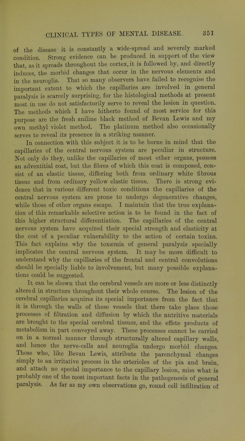 of the disease it is constantly a wide-spread and severely marked condition. Strong evidence can be produced in support of the view that, as it spreads throughout the cortex, it is followed by, and directly induces, the morbid changes that occur in the nervous elements and in the neuroglia. That so many observers have failed to recognise the important extent to which the capillaries are involved in general paralysis is scarcely surprising, for the histological methods at present most in use do not satisfactorily serve to reveal the lesion in question. The methods which I have hitherto found of most service for this purpose are the fresh aniline black method of Bevan Lewis and my own methyl violet method. The platinum method also occasionally serves to reveal its presence in a striking manner. In connection with this subject it is to be borne in mind that the capillaries of the central nervous system are peculiar in structure. Not only do they, unlike the capillaries of most other organs, possess an adventitial coat, but the fibres of which this coat is composed, con- sist of an elastic tissue, differing both from ordinary white fibrous tissue and from ordinary yellow elastic tissue. There is strong evi- dence that in various different toxic conditions the capillaries of the central nervous system are prone to undergo degenerative changes, while those of other organs escape. I maintain that the true explana- tion of this remarkable selective action is to be found in the fact of this higher structural differentiation. The capillaries of the central nervous system have acquired their special strength and elasticity at the cost of a peculiar vulnerability to the action of certain toxins. This fact explains why the toxaemia of general paralysis specially implicates the central nervous system. It may be more difficult to understand why the capillaries of the frontal and central convolutions should be specially liable to involvement, but many possible explana- tions could be suggested. It can be shown that the cerebral vessels are more or less distinctly altered in structure throughout their whole course. The lesion of the cerebral capillaries acquires its special importance from the fact that it is through the walls of these vessels that there take place those processes of filtration and diffusion by which the nutritive materials are brought to the special cerebral tissues, and the effete products of metabolism in part conveyed away. These processes cannot be carried on in a normal manner through structurally altered capillary walls, and hence the nerve-cells and neuroglia undergo morbid changes. Those who, like Bevan Lewis, attribute the parenchymal changes simply to an irritative process in the arterioles of the pia and brain, and attach no special importance to the capillary lesion, miss what is probably one of the most important facts in the pathogenesis of general paralysis. As far as my own observations go, round cell infiltration of