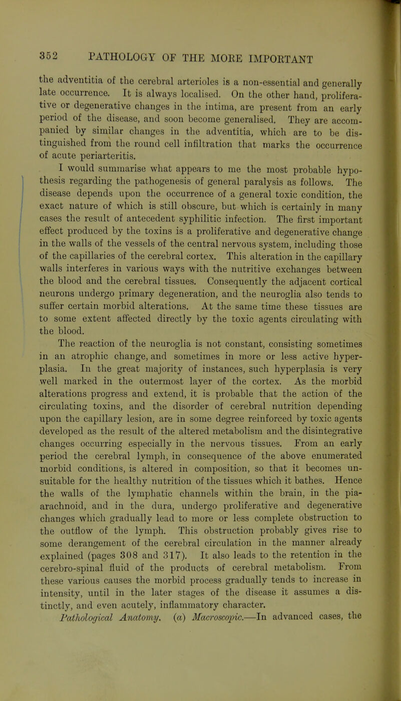 the adventitia of the cerebral arterioles is a non-essential and generally late occurrence. It is always localised. On the other hand, prolifera- tive or degenerative changes in the intima, are present from an early period of the disease, and soon become generalised. They are accom- panied by similar changes in the adventitia, which are to be dis- tinguished from the round cell infiltration that marks the occurrence of acute periarteritis. I would summarise what appears to me the most probable hypo- thesis regarding the pathogenesis of general paralysis as follows. The disease depends upon the occurrence of a general toxic condition, the exact nature of which is still obscure, but which is certainly in many cases the result of antecedent syphilitic infection. The first important effect produced by the toxins is a proliferative and degenerative change in the walls of the vessels of the central nervous system, including those of the capillaries of the cerebral cortex. This alteration in the capillary walls interferes in various ways with the nutritive exchanges between the blood and the cerebral tissues. Consequently the adjacent cortical neurons undergo primary degeneration, and the neuroglia also tends to suffer certain morbid alterations. At the same time these tissues are to some extent affected directly by the toxic agents circulating with the blood. The reaction of the neuroglia is not constant, consisting sometimes in an atrophic change, and sometimes in more or less active hyper- plasia. In the great majority of instances, such hyperplasia is very well marked in the outermost layer of the cortex. As the morbid alterations progress and extend, it is probable that the action of the circulating toxins, and the disorder of cerebral nutrition depending upon the capillary lesion, are in some degree reinforced by toxic agents developed as the result of the altered metabolism and the disintegrative changes occurring especially in the nervous tissues. From an early period the cerebral lymph, in consequence of the above enumerated morbid conditions, is altered in composition, so that it becomes un- suitable for the healthy nutrition of the tissues which it bathes. Hence the walls of the lymphatic channels within the brain, in the pia- arachnoid, and in the dura, undergo proliferative and degenerative changes which gradually lead to more or less complete obstruction to the outflow of the lymph. This obstruction probably gives rise to some derangement of the cerebral circulation in the manner already explained (pages 308 and 317). It also leads to the retention in the cerebro-spinal fluid of the products of cerebral metabolism. From these various causes the morbid process gradually tends to increase in intensity, until in the later stages of the disease it assumes a dis- tinctly, and even acutely, inflammatory character. Fatliological Anatomy, (a) Macroscopic.—In advanced cases, the