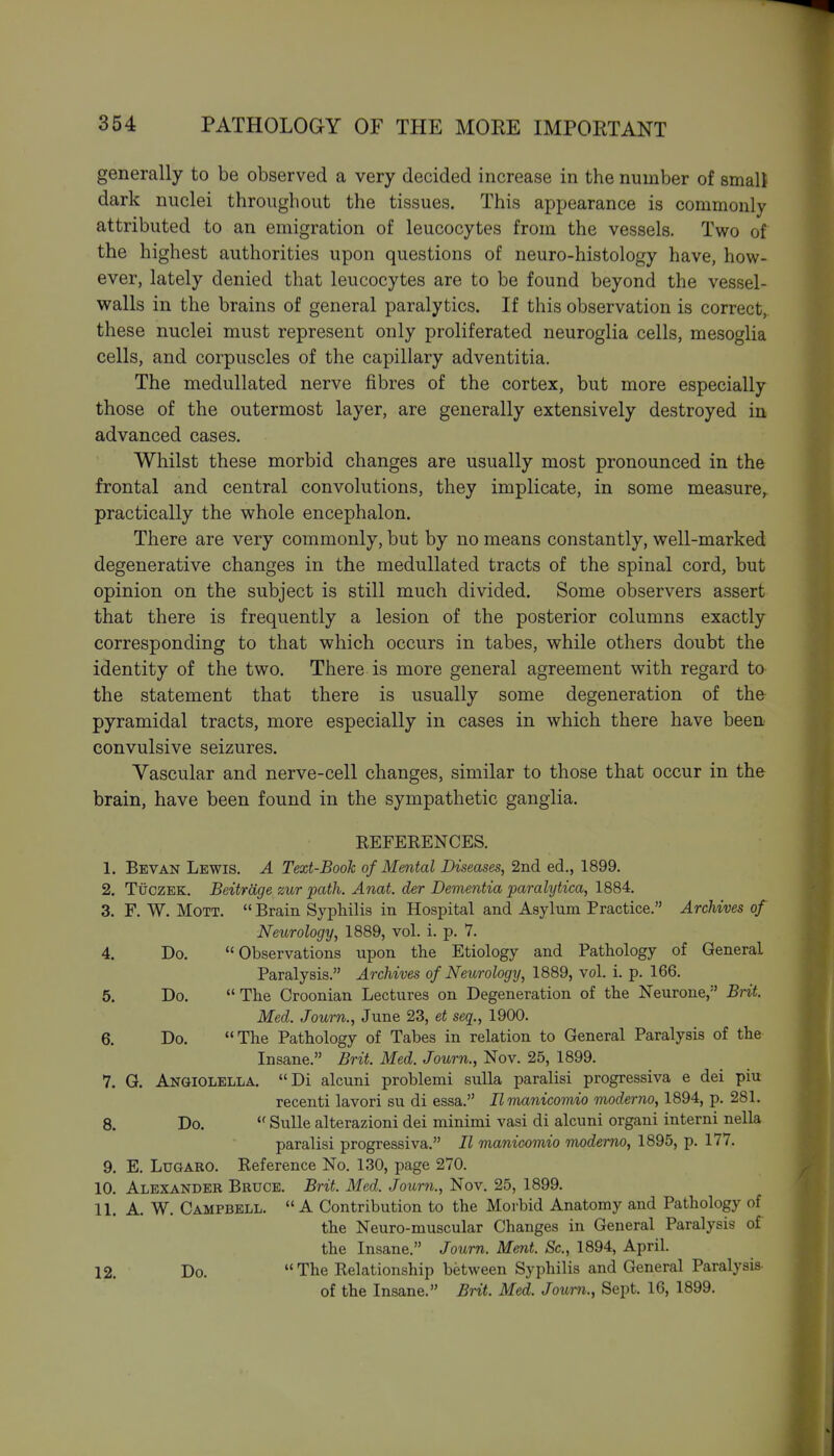 generally to be observed a very decided increase in the number of small dark nuclei throughout the tissues. This appearance is commonly attributed to an emigration of leucocytes from the vessels. Two of the highest authorities upon questions of neuro-histology have, how- ever, lately denied that leucocytes are to be found beyond the vessel- walls in the brains of general paralytics. If this observation is correct, these nuclei must represent only proliferated neuroglia cells, mesoglia cells, and corpuscles of the capillary adventitia. The medullated nerve fibres of the cortex, but more especially those of the outermost layer, are generally extensively destroyed in advanced cases. Whilst these morbid changes are usually most pronounced in the frontal and central convolutions, they implicate, in some measure,, practically the whole encephalon. There are very commonly, but by no means constantly, well-marked degenerative changes in the medullated tracts of the spinal cord, but opinion on the subject is still much divided. Some observers assert that there is frequently a lesion of the posterior columns exactly corresponding to that which occurs in tabes, while others doubt the identity of the two. There is more general agreement with regard to the statement that there is usually some degeneration of the pyramidal tracts, more especially in cases in which there have been convulsive seizures. Vascular and nerve-cell changes, similar to those that occur in the brain, have been found in the sympathetic ganglia. REFERENCES. 1. Bevan Lewis. A Text-Book of Mental Diseases, 2nd ed., 1899. 2. TiiczEK. Beitrage zur path. Anat. der Devientia paralytica, 1884. 3. F. W. MoTT.  Brain Syphilis in Hospital and Asylum Practice. Archives of Neurology, 1889, vol. i. p. 7. 4. Do. Observations upon the Etiology and Pathology of General Paralysis. Archives of Neurology, 1889, vol. i. p. 166. 5. Do.  The Croonian Lectures on Degeneration of the Neurone,'' Brit. Med. Journ., June 23, et seq., 1900. 6. Do. The Pathology of Tabes in relation to General Paralysis of the Insane. Brit. Med. Journ., Nov. 25, 1899. 7. G. Anqiolella. Di alcuni problemi sulla paralisi progressiva e dei piu recenti lavori su di essa. Ilmanicomio moderno, 1894, p. 281. 8. Do.  Sulle alterazioni dei minimi vasi di alcuni organi interni nella paralisi progressiva. II manicomio moderno, 1895, p. 177. 9. E. LuGARO. Reference No. 130, page 270. 10. Alexander Bruce. Brit. Med. Journ., Nov. 25, 1899. 11. A. W. Campbell. A Contribution to the Morbid Anatomy and Pathology of the Neuro-muscular Changes in General Paralysis of the Insane. Journ. Mmt. Sc., 1894, April. 12. Do. The Relationship between Syphilis and General Paralysis of the Insane. Brit. Med. Journ., Sept. 16, 1899.