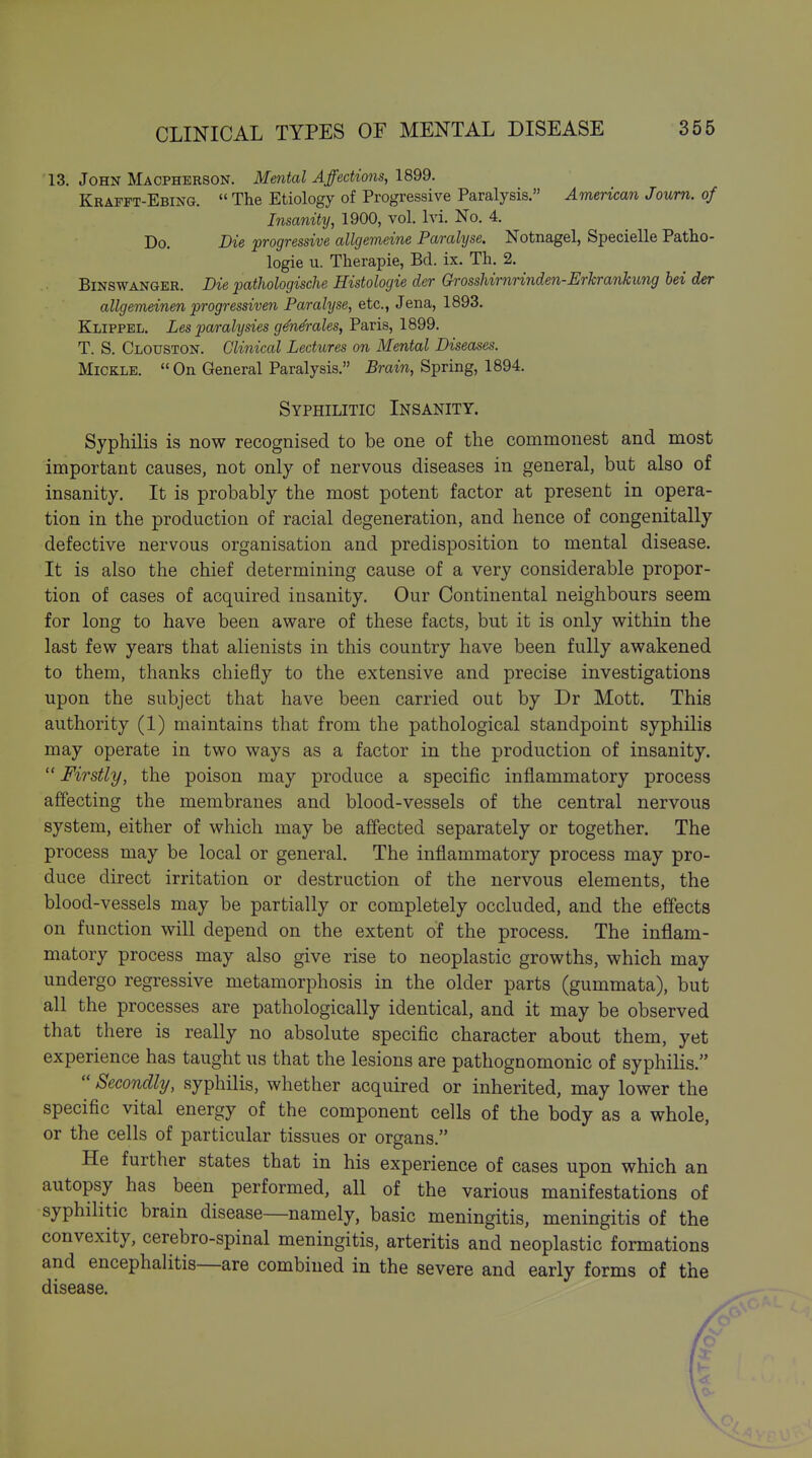 13. John Macpherson. Mmtal Affections, 1899. Krafft-Ebing. The Etiology of Progressive Paralysis. American Joum. of Insanity, 1900, vol. Ivi. No. 4. Do. Die progressive allgemeine Paralyse. Notnagel, Specielle Patho- logie u. Therapie, Bd. ix. Th. 2. BiNSWANGER. Die pathologische Histologie der Grosshirnrinden-Erhrankung bei der allgemeinen progressiven Parahjse, etc., Jena, 1893. Klippel. Les paralysies g^n&ales, Paris, 1899, T. S. Clouston. Clinical Lectures on Mental Diseases. MiCKLE. On General Paralysis. Brain, Spring, 1894. Syphilitic Insanity. Syphilis is now recognised to be one of the commonest and most important causes, not only of nervous diseases in general, but also of insanity. It is probably the most potent factor at present in opera- tion in the production of racial degeneration, and hence of congenitally defective nervous organisation and predisposition to mental disease. It is also the chief determining cause of a very considerable propor- tion of cases of acquired insanity. Our Continental neighbours seem for long to have been aware of these facts, but it is only within the last few years that alienists in this country have been fully awakened to them, thanks chiefly to the extensive and precise investigations upon the subject that have been carried out by Dr Mott. This authority (1) maintains that from the pathological standpoint syphilis may operate in two ways as a factor in the production of insanity. Firstly, the poison may produce a specific inflammatory process affecting the membranes and blood-vessels of the central nervous system, either of which may be affected separately or together. The process may be local or general. The inflammatory process may pro- duce direct irritation or destruction of the nervous elements, the blood-vessels may be partially or completely occluded, and the eff'ects on function will depend on the extent of the process. The inflam- matory process may also give rise to neoplastic growths, which may undergo regressive metamorphosis in the older parts (gummata), but all the processes are pathologically identical, and it may be observed that there is really no absolute specific character about them, yet experience has taught us that the lesions are pathognomonic of syphilis. Secondly, syphilis, whether acquired or inherited, may lower the specific vital energy of the component cells of the body as a whole, or the cells of particular tissues or organs. He further states that in his experience of cases upon which an autopsy has been performed, all of the various manifestations of syphilitic brain disease—namely, basic meningitis, meningitis of the convexity, cerebro-spinal meningitis, arteritis and neoplastic formations and encephalitis—are combined in the severe and early forms of the disease. / »'■ /
