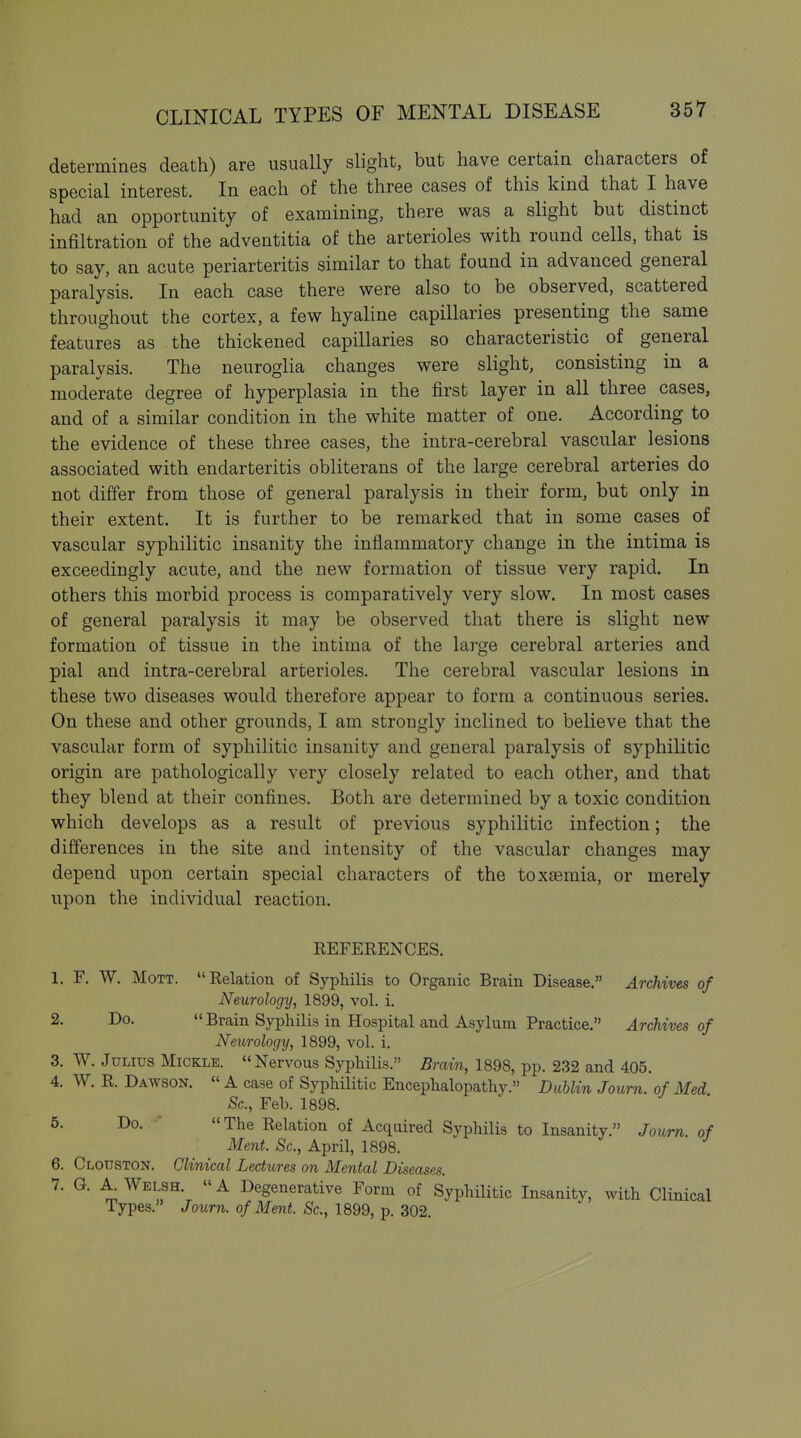 determines death) are usually slight, but have certain characters of special interest. In each of the three cases of this kind that I have had an opportunity of examining, there was a slight but distinct infiltration of the adventitia of the arterioles with round cells, that is to say, an acute periarteritis similar to that found in advanced general paralysis. In each case there were also to be observed, scattered throughout the cortex, a few hyaline capillaries presenting the same features as the thickened capillaries so characteristic of general paralysis. The neuroglia changes were slight, consisting in a moderate degree of hyperplasia in the first layer in all three cases, and of a similar condition in the white matter of one. According to the evidence of these three cases, the intra-cerebral vascular lesions associated with endarteritis obliterans of the large cerebral arteries do not differ from those of general paralysis in their form, but only in their extent. It is further to be remarked that in some cases of vascular syphilitic insanity the inflammatory change in the intima is exceedingly acute, and the new formation of tissue very rapid. In others this morbid process is comparatively very slow. In most cases of general paralysis it may be observed that there is slight new formation of tissue in the intima of the large cerebral arteries and pial and intra-cerebral arterioles. The cerebral vascular lesions in these two diseases would therefore appear to form a continuous series. On these and other grounds, I am strongly inclined to believe that the vascular form of syphilitic insanity and general paralysis of syphilitic origin are pathologically very closely related to each other, and that they blend at their confines. Both are determined by a toxic condition which develops as a result of previous syphilitic infection; the differences in the site and intensity of the vascular changes may depend upon certain special characters of the toxaemia, or merely upon the individual reaction. REFERENCES. 1. F. W. MoTT. Relation of Syphilis to Organic Brain Disease. Archives of Neurology, 1899, vol. i. 2- Do-  Brain Syphilis in Hospital and Asylum Practice. Archives of Neurology, 1899, vol. i. 3. W. Julius Mickle. Nervous Syphilis. Brain, 1898, pp. 232 and 405. 4. W. R. Dawson.  A case of Syphilitic Encephalopathy. Dublin Journ. of Med Sc., Feb. 1898. 5- Do.  The Relation of Acquired SyphiUs to Insanity. Journ. of Ment. Sc., April, 1898. 6. Clouston. Clinical Lectures on Mental Diseases. 7. G. A Welsh.  A Degenerative Form of Syphihtic Insanity, with Clinical Types. Journ. of Ment. Sc., 1899, p. 302.