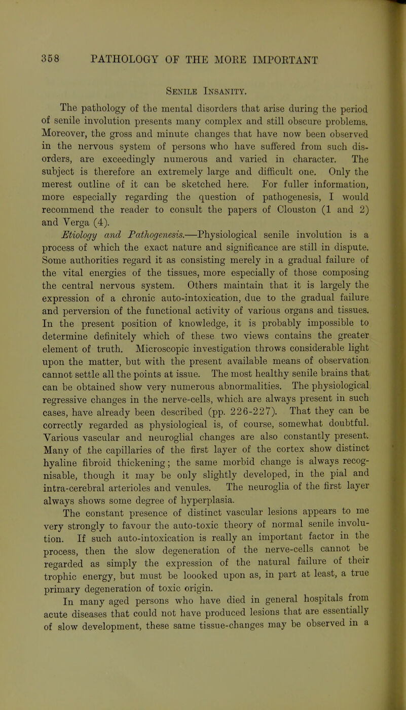 Senile Insanity. The pathology of the mental disorders that arise during the period of senile involution presents many complex and still obscure problems. Moreover, the gross and minute changes that have now been observed in the nervous system of persons who have suffered from such dis- orders, are exceedingly numerous and varied in character. The subject is therefore an extremely large and difficult one. Only the merest outline of it can be sketched here. For fuller information, more especially regarding the question of pathogenesis, I would recommend the reader to consult the papers of Clouston (1 and 2) and Verga (4). Etiology and Fathogenesis.—Physiological senile involution is a process of which the exact nature and significance are still in dispute. Some authorities regard it as consisting merely in a gradual failure of the vital energies of the tissues, more especially of those composing the central nervous system. Others maintain that it is largely the expression of a chronic auto-intoxication, due to the gradual failure and perversion of the functional activity of various organs and tissues. In the present position of knowledge, it is probably impossible to determine definitely which of these two views contains the greater element of truth. Microscopic investigation throws considerable light upon the matter, but with the present available means of observation cannot settle all the points at issue. The most healthy senile brains that, can be obtained show very numerous abnormalities. The physiological regressive changes in the nerve-cells, which are always present in such cases, have already been described (pp. 226-227). That they can be correctly regarded as physiological is, of course, somewhat doubtful. Various vascular and neuroglial changes are also constantly present. Many of .the capillaries of the first layer of the cortex show distinct hyaline fibroid thickening; the same morbid change is always recog- nisable, though it may be only slightly developed, in the pial and intra-cerebral arterioles and venules. The neuroglia of the first layer always shows some degree of hyperplasia. The constant presence of distinct vascular lesions appears to me very strongly to favour the auto-toxic theory of normal senile involu- tion. If such auto-intoxication is really an important factor in the process, then the slow degeneration of the nerve-cells cannot be regarded as simply the expression of the natural failure of their trophic energy, but must be loooked upon as, in part at least, a true primary degeneration of toxic origin. In many aged persons who have died in general hospitals from acute diseases that could not have produced lesions that are essentially of slow development, these same tissue-changes may be observed in a