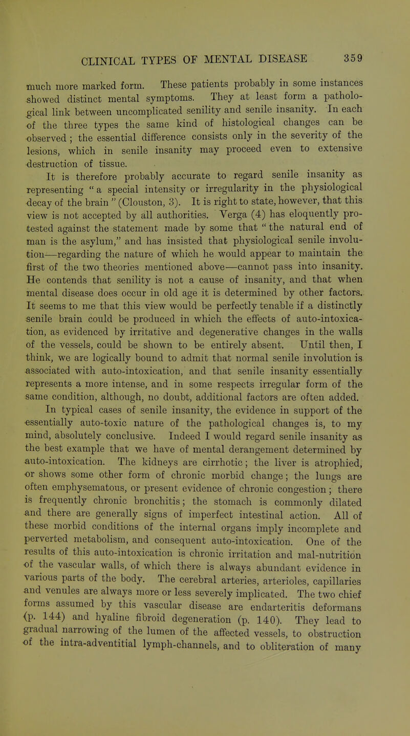 much more marked form. These patients probably in some instances showed distinct mental symptoms. They at least form a patholo- gical link between uncomplicated senility and senile insanity. In each of the three types the same kind of histological changes can be •observed ; the essential difference consists only in the severity of the lesions, which in senile insanity may proceed even to extensive •destruction of tissue. It is therefore probably accurate to regard senile insanity as representing  a special intensity or irregularity in the physiological decay of the brain  (Clouston, 3). It is right to state, however, that this view is not accepted by all authorities. Verga (4) has eloquently pro- tested against the statement made by some that  the natural end of man is the asylum, and has insisted that physiological senile involu- tion—regarding the nature of which he would appear to maintain the first of the two theories mentioned above—cannot pass into insanity. He contends that senility is not a cause of insanity, and that when mental disease does occur in old age it is determined by other factors. It seems to me that this view would be perfectly tenable if a distinctly senile brain could be produced in which the effects of auto-intoxica- tion, as evidenced by irritative and degenerative changes in the walls of the vessels, could be shown to be entirely absent. Until then, I think, we are logically bound to admit that normal senile involution is ■associated with auto-intoxication, and that senile insanity essentially represents a more intense, and in some respects irregular form of the same condition, although, no doubt, additional factors are often added. In typical cases of senile insanity, the evidence in support of the ■essentially auto-toxic nature of the pathological changes is, to my mind, absolutely conclusive. Indeed I would regard senile insanity as the best example that we have of mental derangement determined by auto-intoxication. The kidneys are cirrhotic; the liver is atrophied, ■or shows some other form of chronic morbid change; the lungs are often emphysematous, or present evidence of chronic congestion; there is frequently chronic bronchitis; the stomach is commonly dilated and there are generally signs of imperfect intestinal action. All of these morbid conditions of the internal organs imply incomplete and perverted metabolism, and consequent auto-intoxication. One of the results of this auto-intoxication is chronic irritation and mal-nutrition of the vascular walls, of which there is always abundant evidence in various parts of the body. The cerebral arteries, arterioles, capillaries and venules are always more or less severely implicated. The two chief forms assumed by this vascular disease are endarteritis deformans <p. 144) and hyaline fibroid degeneration (p. 140). They lead to gradual narrowing of the lumen of the affected vessels, to obstruction of the mtra-adventitial lymph-channels, and to obliteration of many