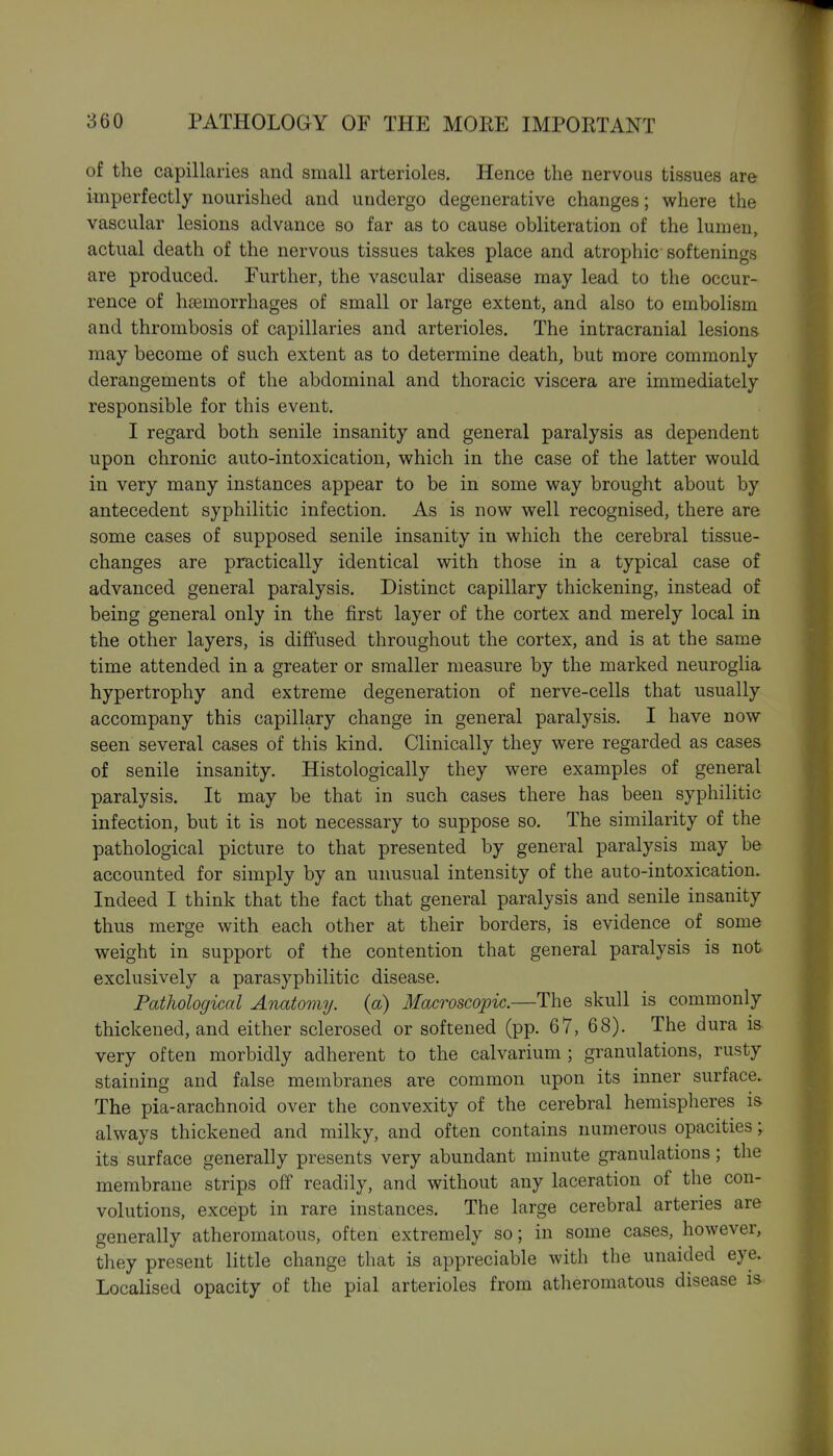of the capillaries and small arterioles. Hence the nervous tissues are imperfectly nourished and undergo degenerative changes; where the vascular lesions advance so far as to cause obliteration of the lumen, actual death of the nervous tissues takes place and atrophic softenings are produced. Further, the vascular disease may lead to the occur- rence of ha3morrhages of small or large extent, and also to embolism and thrombosis of capillaries and arterioles. The intracranial lesions may become of such extent as to determine death, but more commonly derangements of the abdominal and thoracic viscera are immediately responsible for this event. I regard both senile insanity and general paralysis as dependent upon chronic auto-intoxication, which in the case of the latter would in very many instances appear to be in some way brought about by antecedent syphilitic infection. As is now well recognised, there are some cases of supposed senile insanity in which the cerebral tissue- changes are practically identical with those in a typical case of advanced general paralysis. Distinct capillary thickening, instead of being general only in the first layer of the cortex and merely local in the other layers, is diffused throughout the cortex, and is at the same time attended in a greater or smaller measure by the marked neuroglia hypertrophy and extreme degeneration of nerve-cells that usually accompany this capillary change in general paralysis. I have now seen several cases of this kind. Clinically they were regarded as cases of senile insanity. Histologically they were examples of general paralysis. It may be that in such cases there has been syphilitic infection, but it is not necessary to suppose so. The similarity of the pathological picture to that presented by general paralysis may be accounted for simply by an unusual intensity of the auto-intoxication. Indeed I think that the fact that general paralysis and senile insanity thus merge with each other at their borders, is evidence of some weight in support of the contention that general paralysis is not exclusively a parasypbilitic disease. Pathological Anatomy, (a) Macroscopic.—The skull is commonly thickened, and either sclerosed or softened (pp. 67, 68). The dura is very often morbidly adherent to the calvarium ; granulations, rusty staining and false membranes are common upon its inner surface. The pia-arachnoid over the convexity of the cerebral hemispheres is always thickened and milky, and often contains numerous opacities; its surface generally presents very abundant minute granulations; the membrane strips off readily, and without any laceration of the con- volutions, except in rare instances. The large cerebral arteries are generally atheromatous, often extremely so; in some cases, however, they present little change that is appreciable with the unaided eye. Localised opacity of the pial arterioles from atheromatous disease is