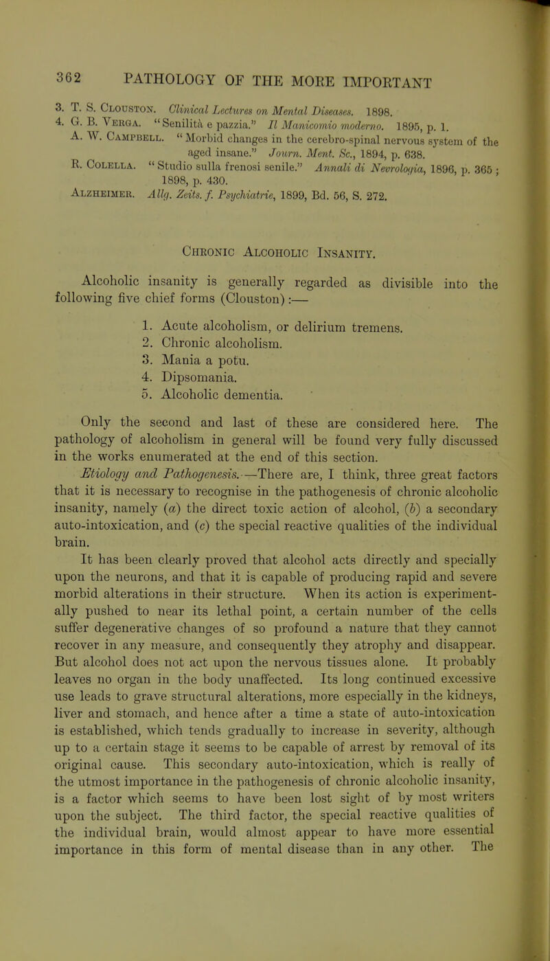 T. S. Clouston. Clinical Lechtres on Mental Diseases. 1898. :. G. B. Verga.  Seniliti\ e pazzia. II Manicomio moderno. 1895, p. 1. A. W. Campbell.  Morbid changes in the cerebro-spinal nervous system of the aged insane. Journ. Ment. Sc., 1894, p. 638. R. CoLELLA.  Studio sulla frenosi senile. Annali di Nevroloijia, 1896, p. 365 ; 1898, p. 430. Alzheimer. Allg. Zeits. f. Psychiatrie, 1899, Bd. 56, S. 272. Chronic Alcoholic Insanity. Alcoholic insanity is generally regarded as divisible into the following five chief forms (Clouston):— 1. Acute alcoholism, or delirium tremens. 2. Chronic alcoholism. 3. Mania a potu. 4. Dipsomania. 5. Alcoholic dementia. Only the second and last of these are considered here. The pathology of alcoholism in general will be found very fully discussed in the works enumerated at the end of this section. Etiology and Pathogenesis.—There are, I think, three great factors that it is necessary to recognise in the pathogenesis of chronic alcoholic insanity, namely (a) the direct toxic action of alcohol, {h) a secondary auto-intoxication, and (c) the special reactive qualities of the individual brain. It has been clearly proved that alcohol acts directly and specially upon the neurons, and that it is capable of producing rapid and severe morbid alterations in their structure. When its action is experiment- ally pushed to near its lethal point, a certain number of the cells suffer degenerative changes of so profound a nature that they cannot recover in any measure, and consequently they atrophy and disappear. But alcohol does not act upon the nervous tissues alone. It probably leaves no organ in the body unaffected. Its long continued excessive use leads to grave structural alterations, more especially in the kidneys, liver and stomach, and hence after a time a state of auto-intoxication is established, which tends gradually to increase in severity, although up to a certain stage it seems to be capable of arrest by removal of its original cause. This secondary auto-intoxication, which is really of the utmost importance in the pathogenesis of chronic alcoholic insanity, is a factor which seems to have been lost sight of by most writers upon the subject. The third factor, the special reactive quaHties of the individual brain, would almost appear to have more essential importance in this form of mental disease than in any other. The