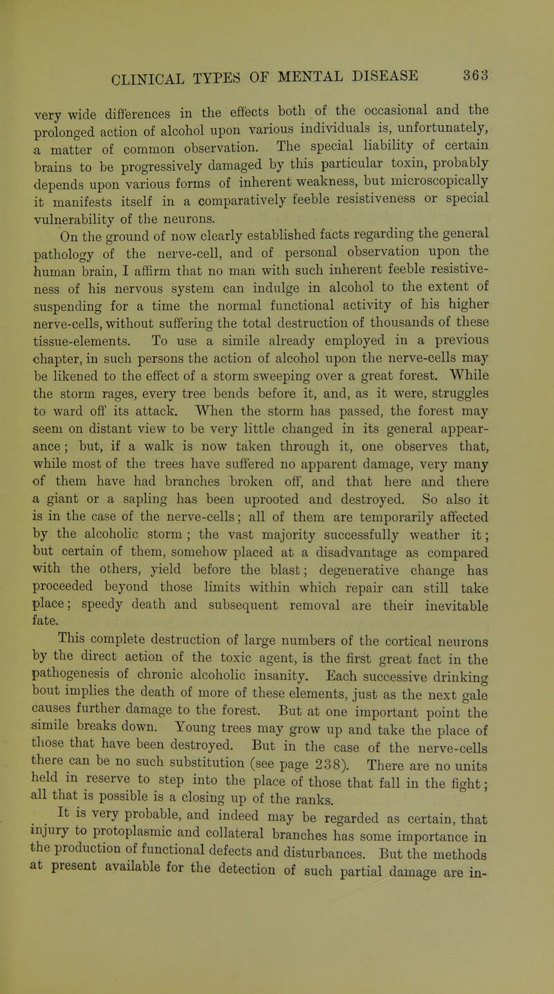 very wide differences in the effects both of the occasional and the prolonged action of alcohol upon various individuals is, unfortunately, a matter of common observation. The special liability of certain brains to be progressively damaged by this particular toxin, probably depends upon various forms of inherent weakness, but microscopically it manifests itself in a comparatively feeble resistiveness or special vulnerability of the neurons. On the ground of now clearly established facts regarding the general pathology of the nerve-cell, and of personal observation upon the human brain, I affirm that no man with such inherent feeble resistive- ness of his nervous system can indulge in alcohol to the extent of suspending for a time the normal functional activity of his higher nerve-cells, without suffering the total destruction of thousands of these tissue-elements. To use a simile already employed in a previous chapter, in such persons the action of alcohol upon the nerve-cells may be likened to the effect of a storm sweeping over a great forest. While the storm rages, every tree bends before it, and, as it were, struggles to ward off its attack. When the storm has passed, the forest may seem on distant view to be very little changed in its general appear- ance ; but, if a walk is now taken through it, one observes that, while most of the trees have suffered no apparent damage, very many of them have had branches broken off, and that here and there a giant or a sapling has been uprooted and destroyed. So also it is in the case of the nerve-cells; all of them are temporarily affected by the alcoholic storm ; the vast majority successfully weather it; but certain of them, somehow placed at a disadvantage as compared with the others, yield before the blast; degenerative change has proceeded beyond those limits within which repair can still take place; speedy death and subsequent removal are their inevitable fate. This complete destruction of large numbers of the cortical neurons by the direct action of the toxic agent, is the first great fact in the pathogenesis of chronic alcoholic insanity. Each successive drinking bout implies the death of more of these elements, just as the next gale causes further damage to the forest. But at one important point the simile breaks down. Young trees may grow up and take the place of those that have been destroyed. But in the case of the nerve-cells there can be no such substitution (see page 238). There are no units held in reserve to step into the place of those that fall in the fight; all that is possible is a closing up of the ranks. It is very probable, and indeed may be regarded as certain, that injury to protoplasmic and collateral branches has some importance in the production of functional defects and disturbances. But the methods at present available for the detection of such partial damage are in-