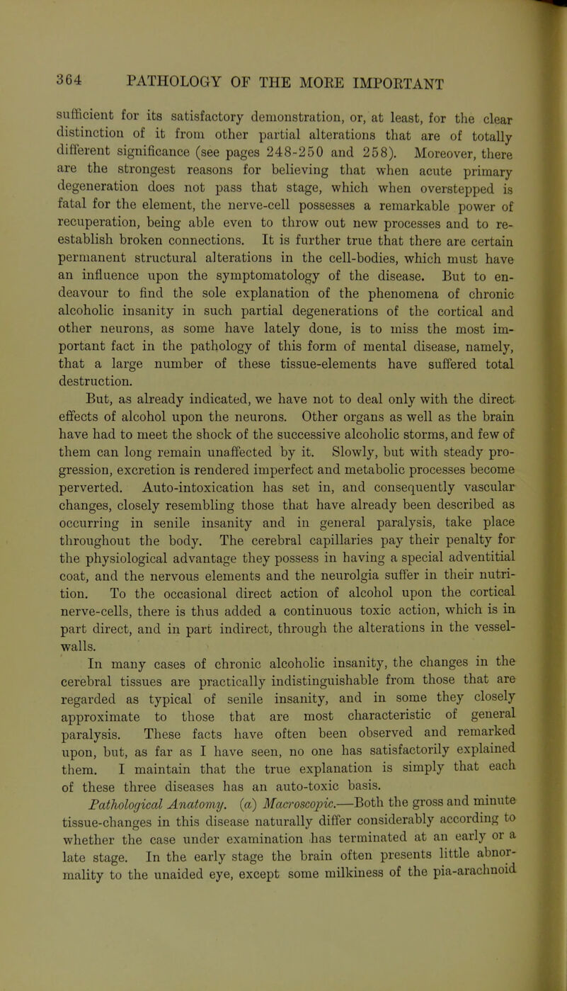 suflficient for its satisfactory demonstration, or, at least, for the clear distinction of it from other partial alterations that are of totally- different significance (see pages 248-250 and 258). Moreover, there are the strongest reasons for believing that when acute primary degeneration does not pass that stage, which when overstepped is fatal for the element, the nerve-cell possesses a remarkable power of recuperation, being able even to throw out new processes and to re- establish broken connections. It is further true that there are certain permanent structural alterations in the cell-bodies, which must have an influence upon the symptomatology of the disease. But to en- deavour to find the sole explanation of the phenomena of chronic alcoholic insanity in such partial degenerations of the cortical and other neurons, as some have lately done, is to miss the most im- portant fact in the pathology of this form of mental disease, namely, that a large number of these tissue-elements have suffered total destruction. But, as already indicated, we have not to deal only with the direct effects of alcohol upon the neurons. Other organs as well as the brain have had to meet the shock of the successive alcoholic storms, and few of them can long remain unaffected by it. Slowly, but with steady pro- gression, excretion is rendered imperfect and metabolic processes become perverted. Auto-intoxication has set in, and consequently vascular changes, closely resembling those that have already been described as occurring in senile insanity and in general paralysis, take place throughout the body. The cerebral capillaries pay their penalty for the physiological advantage they possess in having a special adventitial coat, and the nervous elements and the neurolgia suffer in their nutri- tion. To the occasional direct action of alcohol upon the cortical nerve-cells, there is thus added a continuous toxic action, which is in part direct, and in part indirect, through the alterations in the vessel- walls. In many cases of chronic alcoholic insanity, the changes in the cerebral tissues are practically indistinguishable from those that are regarded as typical of senile insanity, and in some they closely approximate to those that are most characteristic of general paralysis. These facts have often been observed and remarked upon, but, as far as I have seen, no one has satisfactorily explained them. I maintain that the true explanation is simply that each of these three diseases has an auto-toxic basis. Fatholocjical Anatomy, {a) Macroscopic.—Both the gross and minute tissue-changes in this disease naturally differ considerably according to whether the case under examination .has terminated at an early or a late stage. In the early stage the brain often presents little abnor- mality to the unaided eye, except some milkiness of the pia-arachnoid