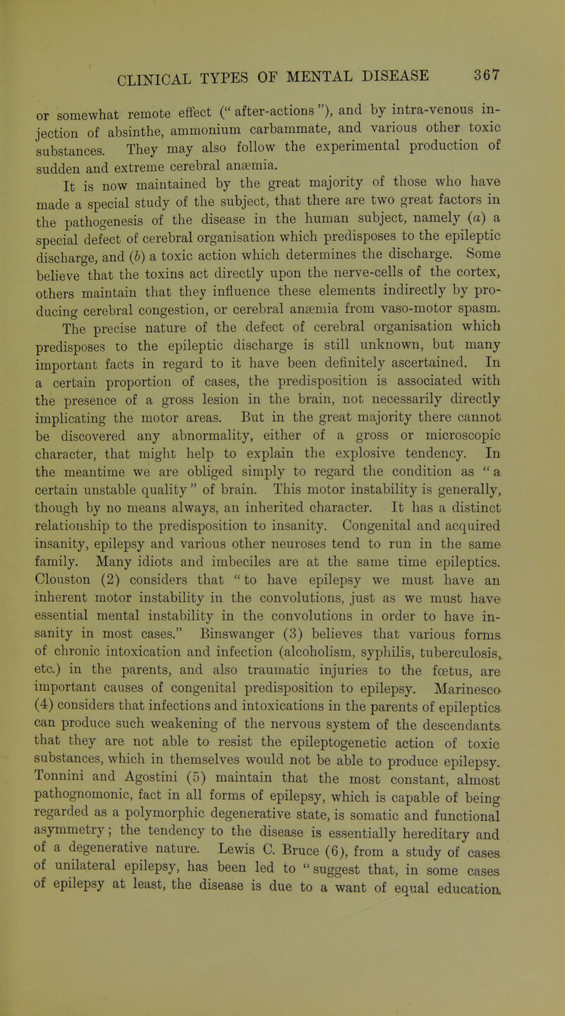 or somewhat remote effect ( after-actions ), and by intra-venous in- jection of absinthe, ammonium carbammate, and various other toxic substances. They may also follow the experimental production of sudden and extreme cerebral anaemia. It is now maintained by the great majority of those who have made a special study of the subject, that there are two great factors in the pathogenesis of the disease in the human subject, namely (a) a special defect of cerebral organisation which predisposes to the epileptic discharge, and (h) a toxic action which determines the discharge. Some believe that the toxins act directly upon the nerve-cells of the cortex, others maintain that they influence these elements indirectly by pro- ducing cerebral congestion, or cerebral anaemia from vaso-motor spasm. The precise nature of the defect of cerebral organisation which predisposes to the epileptic discharge is still unknown, but many important facts in regard to it have been definitely ascertained. In a certain proportion of cases, the predisposition is associated with the presence of a gross lesion in the brain, not necessarily directly implicating the motor areas. But in the great majority there cannot be discovered any abnormality, either of a gross or microscopic character, that might help to explain the explosive tendency. In the meantime we are obliged simply to regard the condition as  a certain unstable quality  of brain. This motor instability is generally, though by no means always, an inherited character. It has a distinct relationship to the predisposition to insanity. Congenital and acquired insanity, epilepsy and various other neuroses tend to run in the same family. Many idiots and imbeciles are at the same time epileptics. Clouston (2) considers that  to have epilepsy we must have an inherent motor instability in the convolutions, just as we must have- essential mental instability in the convolutions in order to have in- sanity in most cases. Binswanger (3) believes that various forms, of chronic intoxication and infection (alcoholism, syphilis, tuberculosis,^ etc.) in the parents, and also traumatic injuries to the foetus, are important causes of congenital predisposition to epilepsy. Marinesco- (4) considers that infections and intoxications in the parents of epileptics can produce such weakening of the nervous system of the descendants, that they are not able to resist the epileptogenetic action of toxic substances, which in themselves would not be able to produce epilepsy. Tonnini and Agostini (5) maintain that the most constant, almost pathognomonic, fact in all forms of epilepsy, which is capable of being regarded as a polymorphic degenerative state, is somatic and functional asymmetry; the tendency to the disease is essentially hereditary and of a degenerative nature. Lewis C. Bruce (6), from a study of cases of unilateral epilepsy, has been led to  suggest that, in some cases of epilepsy at least, the disease is due to a want of equal education