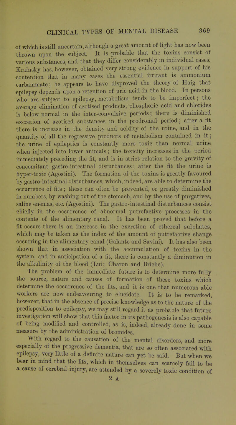 of which is still uncertain, although a great amount of light has now been thrown upon the subject. It is probable that the toxins consist of various substances, and that they differ considerably in individual cases. Krainsky has, however, obtained very strong evidence in support of his contention that in many cases the essential irritant is ammonium carbammate; he appears to have disproved the theory of Haig that epilepsy depends upon a retention of uric acid in the blood. In persons who are subject to epilepsy, metabolism tends to be imperfect; the average elimination of azotised products, phosphoric acid and chlorides is below normal in the inter-convulsive periods; there is diminished excretion of azotised substances in the prodromal period; after a fit there is increase in the density and acidity of the urine, and in the quantity of all the regressive products of metabolism contained in it; the urine of epileptics is constantly more toxic than normal urine when injected into lower animals; the toxicity increases in the period immediately preceding the fit, and is in strict relation to the gravity of ■concomitant gastro-intestinal disturbances; after the fit the urine is hyper-toxic (Agostini). The formation of the toxins is greatly favoured by gastro-intestinal disturbances, which, indeed, are able to determine the occurrence of fits ; these can often be prevented, or greatly diminished in numbers, by washing out of the stomach, and by the use of purgatives, saline enemas, etc. (Agostini). The gastro-intestinal disturbances consist chiefly in the occurrence of abnormal putrefactive processes in the contents of the alimentary canal. It has been proved that before a fit occurs there is an increase in the excretion of ethereal sulphates, which may be taken as the index of the amount of putrefactive change occurring in the alimentary canal (Galante and Savini). It has also been shown that in association with the accumulation of toxins in the system, and in anticipation of a fit, there is constantly a diminution in the alkalinity of the blood (Lui; Charon and Briche). The problem of the immediate future is to determine more fully the source, nature and causes of formation of these toxins which determine the occurrence of the fits, and it is one that numerous able workers are now endeavouring to elucidate. It is to be remarked, however, that in the absence of precise knowledge as to the nature of the predisposition to epilepsy, we may still regard it as probable that future investigation will show that this factor in its pathogenesis is also capable <Df being modified and controlled, as is, indeed, already done in some measure by the administration of bromides. With regard to the causation of the mental disorders, and more especially of the progressive dementia, that are so often associated with epilepsy, very little of a definite nature can yet be said. But when we bear in mind that the fits, which in themselves can scarcely fail to be a cause of cerebral injury, are attended by a severely toxic condition of