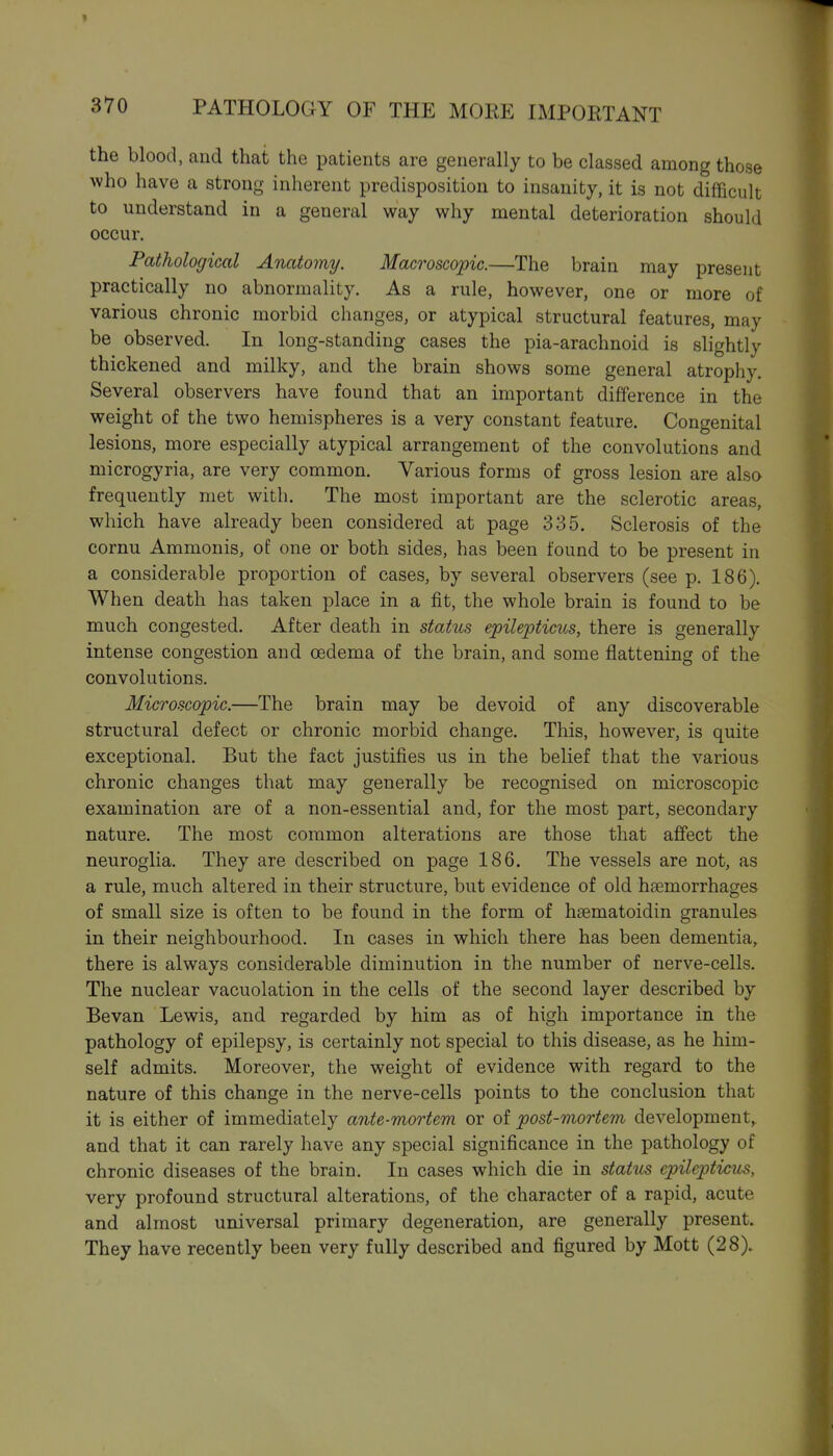 the blood, and that the patients are generally to be classed among those who have a strong inherent predisposition to insanity, it is not difficult to understand in a general way why mental deterioration should occur. Pathological Anatomy. Macroscopic.—The brain may present practically no abnormality. As a rule, however, one or more of various chronic morbid changes, or atypical structural features, may be observed. In long-standing cases the pia-arachnoid is slightly thickened and milky, and the brain shows some general atrophy. Several observers have found that an important difference in the weight of the two hemispheres is a very constant feature. Congenital lesions, more especially atypical arrangement of the convolutions and microgyria, are very common. Various forms of gross lesion are also frequently met with. The most important are the sclerotic areas, which have already been considered at page 335. Sclerosis of the cornu Ammonis, of one or both sides, has been found to be present in a considerable proportion of cases, by several observers (see p. 186). When death has taken place in a fit, the whole brain is found to be much congested. After death in statiLs epilepticus, there is generally intense congestion and oedema of the brain, and some flattening of the convolutions. Microscopic.—The brain may be devoid of any discoverable structural defect or chronic morbid change. This, however, is quite exceptional. But the fact justifies us in the belief that the various chronic changes that may generally be recognised on microscopic examination are of a non-essential and, for the most part, secondary nature. The most common alterations are those that affect the neuroglia. They are described on page 186. The vessels are not, as a rule, much altered in their structure, but evidence of old haemorrhages of small size is often to be found in the form of hsematoidin granules in their neighbourhood. In cases in which there has been dementia, there is always considerable diminution in the number of nerve-cells. The nuclear vacuolation in the cells of the second layer described by Bevan Lewis, and regarded by him as of high importance in the pathology of epilepsy, is certainly not special to this disease, as he him- self admits. Moreover, the weight of evidence with regard to the nature of this change in the nerve-cells points to the conclusion that it is either of immediately ante-mortem or of post-mortem development,, and that it can rarely have any special significance in the pathology of chronic diseases of the brain. In cases which die in status epilepticus, very profound structural alterations, of the character of a rapid, acute and almost universal primary degeneration, are generally present. They have recently been very fully described and figured by Mott (28).