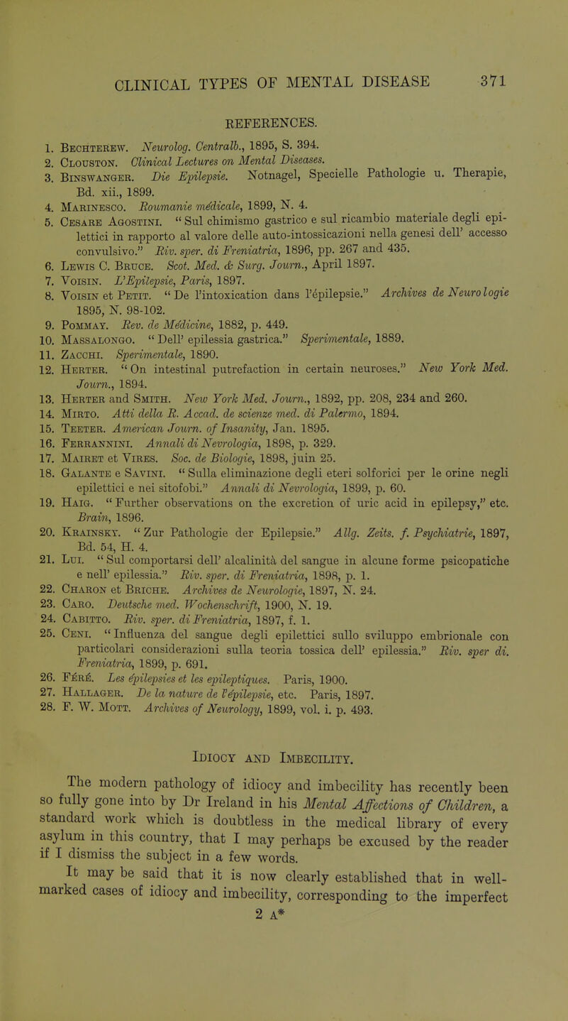 REFERENCES. 1. Bechterew. Neurolog. Gentralb., 1895, S. 394. 2. Clouston. Clinical Lectures on Mental Diseases. 3. BiNSWANGER. Die Epilepsia Notnagel, Specielle Pathologie u. Therapie, Bd. xii., 1899. 4. Marinesco. Roumanie mMicale, 1899, N. 4. 5. Cesare Agostini.  Sul cMmismo gastrico e sul ricambio materiale degli epi- lettici in rapporto al valore delle auto-intossicazioni nella genesi dell' accesso convulsivo. Eiv. sper. di Freniatria, 1896, pp. 267 and 435. 6. Lewis C. Bruce. Scot. Med. S Surg. Joicrn., April 1897. 7. VoisiN. L'Epilepsie, Paris, 1897. 8. VoisiN et Petit. De I'intoxication dans I'^pilepsie. Archives de Neurologie 1895, N. 98-102. 9. PoMMAY. Rev. de MMicine, 1882, p. 449. 10. Massalongo.  Deir epilessia gastrica. Sperimentale, 1889. 11. Zacchi. Sperimentale, 1890. 12. Hbrter.  On intestinal putrefaction in certain neuroses. New YorTc Med. Journ., 1894. 13. Herter and Smith. New York Med. Journ., 1892, pp. 208, 234 and 260. 14. MiRTO. Atti della R. Accad. de scienze med. di Palermo, 1894. 15. Teeter. American Journ. of Insanity, Jan. 1895. 16. Ferrannini. Annali di Nevrologia, 1898, p. 329. 17. Mairet et Vires. Soc. de Biologie, 1898, juin 25. 18. Galante e Savini. *' Sulla eliminazione degli eteri solforici per le orine negli ej^ilettici e nei sitofobi. Annali di Nevrologia, 1899, p. 60. 19. Haig.  Further observations on the excretion of uric acid in epilepsy, etc. Brain, 1896. 20. Krainsky.  Zur Pathologie der Epilepsie. Allg. Zeits. f. Psychiatric, 1897, Bd. 54, H. 4. 21. Lui.  Sul comportarsi dell' alcalinit^i del sangue in alcune forme psicopatiche e nell' epilessia. Riv. sper. di Freniatria, 1898, p. 1. 22. Charon et Briche. Archives de Neurologic, 1897, N. 24. 23. Card. Deutsche med. Wochenschrift, 1900, N. 19. 24. Cabitto. Riv. sper. di Freniatria, 1897, f. 1. 25. Ceni.  Influenza del sangue degli epilettici auUo sviluppo embrionale con particolari considerazioni suUa teoria tosaica dell' epilessia. Riv. sper di. Freniatria, 1899, p. 691. 26. F^R^. Les epilepsies et les epileptiques. Paris, 1900. 27. Hallager. De la nature de I'^pilepsie, etc. Paris, 1897. 28. F. W. MoTT. Archives of Neurology, 1899, vol. i. p. 493. Idiocy and Imbecility. The modern pathology of idiocy and imbecility has recently been so fully gone into by Dr Ireland in his Mental Affections of Children, a standard work which is doubtless in the medical library of every asylum in this country, that I may perhaps be excused by the reader if I dismiss the subject in a few words. It may be said that it is now clearly established that in well- marked cases of idiocy and imbecility, corresponding to the imperfect