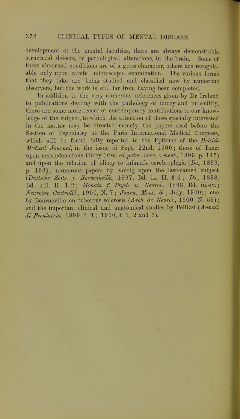 development of the mental faculties, there are always demonstrable structural defects, or pathological alterations, in the brain. Some of these abnormal conditions are of a gross character, others are recognis- able only upon careful microscopic examination. The various forms that they take are being studied and classified now by numerous observers, but the work is still far from having been completed. In addition to the very numerous references given by Dr Ireland to publications dealing with the pathology of idiocy and imbecility, there are some more recent or contemporary contributions to our know- ledge of the subject, to which the attention of those specially interested in the matter may be directed, namely, the papers read before the Section of Psychiatry at the Paris International Medical Congress, which will be found fully reported in the Epitome of the British Medical Journal, in the issue of Sept. 22nd, 1900; those of Tanzi upon myxoedematous idiocy (Biv. di patol. nerv. e ment, 1899, p. 145) and upon the relation of idiocy to infantile cerebroplegia {Bo., 1899, p. 193); numerous papers by Koenig upon the last-named subject (Deutsche Zeits. f. Nervenheilh, 1897, Bd. ix. H. 3-4; Do., 1898, Bd. xiii. H. 1-2; Monats. f. Psych, u. Neurol, 1898, Bd. iii.-iv.; Neurolog. Centralbl., 1900, N. 7; Journ. Ment. Sc., July, 1900); one by Bourneville on tuberous sclerosis (Arch, de Neurol, 1900, N. 55); and the important clinical and anatomical studies by Pellizzi (Annali di Freniatria, 1899, f. 4; 1900, f. 1, 2 and 3). I