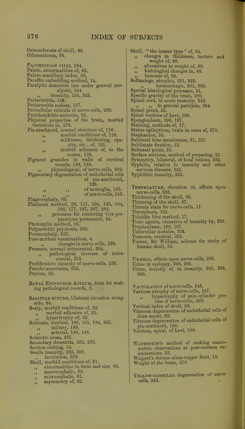 Osteosclerosis of skull, 68. Othfematoma, 34. Pacchionian villi, 284. Palate, abnormalities of, 65. Palato-maxillary index, 58. Paraffin embedding method, 14. Paralytic dementia (see under general par- alysis), 344. ,, insanity, 154, 333. Periarteritis, 156. Periarteritis nodosa, 157. Pericellular reticula of nerve-cells, 208. Perichondritis auriculte, 35. Physical properties of the brain, morbid variations in, 278. Pia-arachnoid, normal structure of, 116. ,, morbid conditions of, 116. milkiness, thickening, opa- city, etc., of, 121. morbid adhesion of, to the cortex, 128. Pigment granules in walls of cerebral vessels, 136, 138. ,, physiological, of nerve-cells, 202. Pigmentary degeneration of endothelial cells of pia-arachnoid, 126. of neuroglia, 183. ,, ,, of nerve-cells, 243. Plagiocephaly, 63. Platinum method, 28, 117, 134, 135, 164, 166, 177, 197, 207, 284. processes for rendering Cox-pre- parations permanent, 24. Photoxylin method, 16. Polyneuritic psychosis, 263. Porencephaly, 327. Post-mortem examinations, 4. ,, changes in nerve-cells, 239. Pressure, normal intracranial, 304. ,, pathological increase of intra- cranial, 315. Proliferative capacity of nerve-cells, 238. Pseudo-aneurisms, 152. Pterion, 55. Royal Edinburgh Asylum, form for mak- ing pathological records, 5. Sagittal suture, bilateral elevation along- side, 64. Scalp, morbid conditions of, 32. ,, morbid adhesion of, 32. hypertrophy of, 33. Sclerosis, cerebral, 180, 181, 184, 335. miliary, 188. ,, arterial, 140, 148. Sclerotic areas, 335. Secondary dementia, 252, 262. Section-cutting, 14. Senile insanity, 262, 358. ,, involution, 358. Skull, morbid conditions of, 51. abnormalities in form and size, 60. ,, macrocephalic, 62. ,, microcephalic, 61. ,, a.symmetry of, 62. Skull, the insane type of, 64. ,, changes in thickness, texture and weight of, 66. ,, alterations in weight of, 68. ,, histological changes in, 68. ,, tumours of, 69. Softenings, atrophic, 331, 333. hsemorrhagic, 331, 333. Special histological processes, 21. Specific gravity of the brain, 280. Spinal cord, in acute insanity, 343. ,, ,, in general paralysis, 354. Spinal point, 55. Spiral vortices of Levi, 199. Spongioplasm, 196, 197. Staining, methods of, 17. Status epilepticus, brain in cases of, 370. Stephanion, 55. Subdural false membranes, 81, 101. Sublimate fixation, 12. Subnasal point, 55. Surface sections, method of preparing, 21. Symmetry, bilateral, of focal lesions, 332. Syphilis, relation to insanity and other nervous diseases, 355. Syphilitic insanity, 355. Temperature, elevation of, effects upon nerve-cells, 235. Thickening of the skull, 66. Thinning of the skull, 67. Thioniu stain for nerve-cells, 17. Thrombosis, 155. Toluidin blue method, 17. Toxic agents, causation of insanity by, 338. Trophoplasm, 196, 197. Tubercular nodules, 334. Tumours, cerebral, 333. Turner, Sir William, scheme for study of human skull, 55. Uremia, eifects upon nerve-cells, 236. Urine in epilepsy, 368, 369. Urine, toxicity of, in insanity, 341, 368, 369. Vacuolation of nerve-cells, 246. Varicose atrophy of nerve-cells, 247. ,, hypertrophy of axis-cylinder pro- cess of nerve-cells, 250. Vertical index of skull, 56. Vitreous degeneration of endothelial cells of dura mater, 92. Vitreous degeneration of endothelial cells of pia-arachnoid, 126. Vortices, spiral, of Levi, 199. Waterston's method of making cranio- metric observations at post-mortem ex- aminations, 53. Weigert's chrome alum-copper fluid, 13. Weight of the brain, 278. Yellow-globular degeneration of nerve- cells, 243.