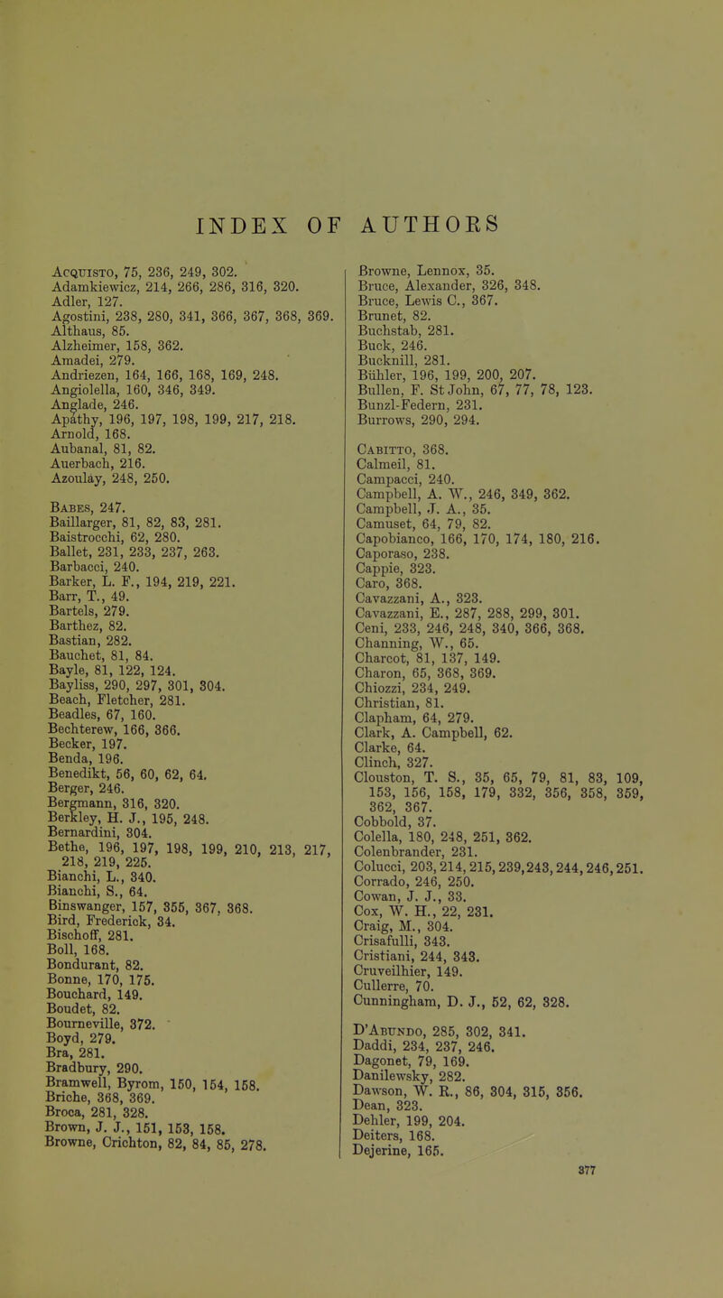 AcQTJiSTO, 75, 236, 249, 302. Adamkiewicz, 214, 266, 286, 316, 320. Adler, 127. Agostini, 238, 280, 341, 366, 367, 368, 369. Althaus, 85. Alzheimer, 158, 362. Amadei, 279. Andriezen, 164, 166, 168, 169, 248. Angiolella, 160, 346, 349. Anglade, 246. Apathy, 196, 197, 198, 199, 217, 218. Arnold, 168. Aubanal, 81, 82. Auerbach, 216. Azoulay, 248, 250. Babes, 247. Baillarger, 81, 82, 83, 281. Baistrocchi, 62, 280. Ballet, 231, 233, 237, 263, Barbacci, 240. Barker, L. F., 194, 219, 221. Barr, T., 49. Bartels, 279. Barthez, 82. Bastian, 282. Bauchet, 81, 84. Bayle, 81, 122, 124. Bayliss, 290, 297, 301, 304. Beach, Fletcher, 281. Beadles, 67, 160. Bechterew, 166, 366. Becker, 197. Benda, 196. Benedikt, 56, 60, 62, 64. Berger, 246. Bergmann, 316, 320. Berkley, H. J., 195, 248. Bernardini, 304. Bethe, 196, 197, 198, 199, 210, 213, 217, 218, 219, 225. Bianchi, L., 340. Bianchi, S., 64. Binswanger, 157, 855, 367, 368. Bird, Frederick, 34. Bischoff, 281. Boll, 168. Bondurant, 82. Bonne, 170, 175. Bouchard, 149. Boudet, 82. Boumeville, 372. Boyd, 279. Bra, 281. Bradbury, 290. Bramwell, Byrom, 150, 154, 158. Briche, 368, 369. Broca, 281, 328. Brown, J. J., 151, 153, 158. Browne, Crichton, 82, 84, 85, 278. Browne, Lennox, 35. Bruce, Alexander, 326, 348. Bruce, Lewis C, 367. Brunet, 82. Buchstab, 281. Buck, 246. Bucknill, 281. Biihler, 196, 199, 200, 207. Bullen, F. St John, 67, 77, 78, 123. Bunzl-Federn, 231. Burrows, 290, 294. Cabitto, 368. Calmeil, 81. Campacci, 240. Campbell, A. W., 246, 349, 362. Campbell, J. A., 35. Camuset, 64, 79, 82. Capobianco, 166, 170, 174, 180, 216. Caporaso, 238. Cappie, 323. Caro, 368. Cavazzani, A., 323. Cavazzani, E., 287, 288, 299, 301. Ceni, 233, 246, 248, 340, 366, 368. Channing, W., 65. Charcot, 81, 137, 149. Charon, 65, 368, 369. Chiozzi, 234, 249. Christian, 81. Clapham, 64, 279. Clark, A. Campbell, 62. Clarke, 64. Clinch, 327. Clouston, T. S., 35, 65, 79, 81, 83, 109, 153, 156, 158, 179, 332, 356, 358, 359, 362, 367. Cobbold, 37. Colella, 180, 248, 251, 362. Colenbrander, 231. Colucci, 203,214, 215,239,243,244,246,251. Corrado, 246, 250. Cowan, J. J., 33. Cox, W. H., 22, 231. Craig, M., 304. Crisafulli, 343. Cristiani, 244, 343. Cruveilhier, 149. Cullerre, 70. Cunningham, D. J., 52, 62, 328. D'Abtjndo, 285, 302, 341. Daddi, 234, 237, 246. Dagonet, 79, 169. Danilewsky, 282. Dawson, W. R., 86, 304, 315, 356. Dean, 323. Dehler, 199, 204. Deiters, 168. Dejerine, 165.