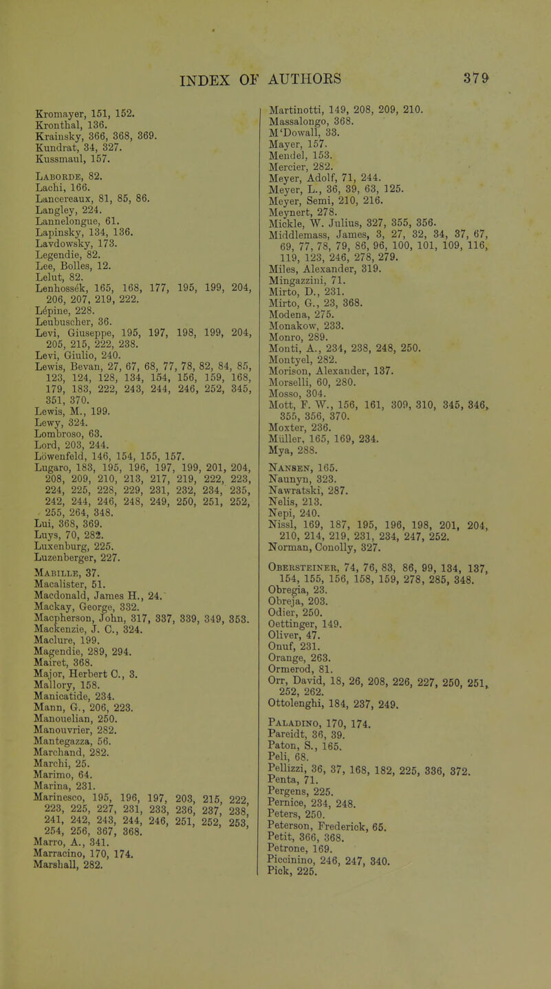 Kromayer, 151, 152. Kronthal, 136. Kraiiisky, 366, 368, 369. Kundrat, 34, 327. Kussinaul, 157. Labokde, 82. Lachi, 166. Lancereaux, 81, 85, 86. Langley, 224. Lannelongue, 61. Lapinsky, 134, 136. Lavdowsky, 173. Legendie, 82. Lee, Bolles, 12. Lelut, 82. Lenhossek, 165, 168, 177, 195, 199, 204, 206, 207, 219, 222. Lupine, 228. Leubuscher, 36. Levi, Giuseppe, 195, 197, 198, 199, 204, 205, 215, 222, 238. Levi, Giulio, 240. Lewis, Bevan, 27, 67, 68, 77, 78, 82, 84, 85, 123, 124, 128, 134, 154, 156, 159, 168, 179, 183, 222, 243, 244, 246, 252, 345, 351, 370. Lewis, M., 199. Lewy, 324. Lombroso, 63. Lord, 203, 244. Lowenfeld, 146, 154, 155, 157. Lugaro, 183, 195, 196, 197, 199, 201, 204, 208, 209, 210, 213, 217, 219, 222, 223, 224, 225, 228, 229, 231, 232, 234, 235, 242, 244, 246, 248, 249, 250, 251, 252, 255, 264, 348. Lui, 368, 369. Luys, 70, 282. Luxenburg, 225. Luzenberger, 227. Mabille, 37. Macalister, 51. Macdonald, James H., 24. Mackay, George, 332. Macpberson, John, 317, 337, 339, 349, 353. Mackenzie, J. C, 324. Maclure, 199. Magendie, 289, 294. Mairet, 368. Major, Herbert C, 3. Mallory, 158. Manicatide, 234. Mann, G., 206, 223. Manouelian, 250. Manouvrier, 282. Mantegazza, 56. Marchand, 282. Marchi, 25. Marimo, 64. Marina, 231. Marinesco, 195, 196, 197, 203, 215, 222 223, 225, 227, 231, 233, 236, 237, 238! 241, 242, 243, 244, 246, 251, 252, 253 254, 256, 367, 368. Marro, A., 341. Marracino, 170, 174. Marsliall, 282. Martinotti, 149, 208, 209, 210. Massalongo, 368. M'Dowall, 33. Mayer, 157. Mendel, 153. Mercier, 282. Meyer, Adolf, 71, 244. Meyer, L., 36, 39, 63, 125. Meyer, Semi, 210, 216. Meynert, 278. Mickle, W. Julius, 327, 355, 356. Middlemass, James, 3, 27, 32, 34, 37, 67, 69, 77, 78, 79, 86, 96, 100, 101, 109, 116, 119, 123, 246, 278, 279. Miles, Alexander, 319. Mingazzini, 71. Mirto, D., 231. Mirto, G., 23, 368. Modena, 275. Monakow, 233. Monro, 289. Monti, A., 234, 238, 248, 250. Montyel, 282. Morison, Alexander, 137. Morselli, 60, 280. Mosso, 304. Mott, F. W., 156, 161, 309, 310, 345, 346, 355, 356, 370. Moxter, 236. Muller, 165, 169, 234. Mya, 288. Nansen, 165. Naunyn, 323. Nawratski, 287. Nelis, 213. Nepi, 240. Nissl, 169, 187, 195, 196, 198, 201, 204, 210, 214, 219, 231, 234, 247, 252. Norman, Conolly, 327. Obersteiner, 74, 76, 83, 86, 99, 134, 137, 154, 155, 156, 158, 159, 278, 285, 348. Obregia, 23. Obreja, 203. Odier, 250. Oettinger, 149. Oliver, 47. Onuf, 231. Orange, 263. Ormerod, 81. Orr, David, 18, 26, 208, 226, 227, 250, 251,. 252, 262. Ottolenghi, 184, 237, 249. Paladino, 170, 174. Pareidt, 36, 39. Paton, S., 165. Peli, 68. Pellizzi, 36, 37, 168, 182, 225, 336, 372. Penta, 71. Pergens, 225. Pernice, 234, 248. Peters, 250. Peterson, Frederick, 65. Petit, 366, 368. Petrone, 169. Piccinino, 246, 247, 340. Pick, 225.