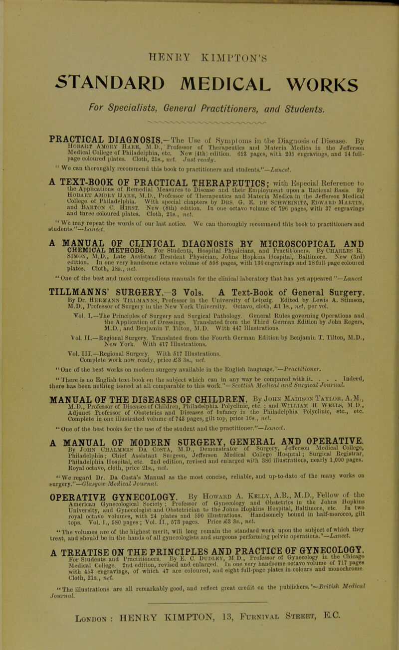 STANDARD MEDICAL WORKS For Specialists, General Practitioners, and Students. PRACTICAL DIAGNOSIS-The Use of Symptoms in the Diagnositi of Disease. By llOHAUT AMOUY IlAUK, iM. D., 'Professor of Therapeutics and Materia Medica in the Jefferson Medical College of Philadelphia, etc. New (4th) edition. C23 pages, with 205 engravings, and 14 full- page colon red plates. Cloth, 2l8., me*. Just ready.  We can thoroughly recommend this book to practitioners and students.—Lrwcct. A TEXT-BOOK OF PRACTICAL THERAPEUTICS; with Esi)ecial Reference to the Api)lications of Remedial Measures to DiHcase and their Eniploynieiit upon a Kational Basis. By HOBAUT Amoky Uare, MA)., Piofessor of Therapeutics and Materia Medica in the Jefferson Medical College of Philadelphia. With special cliapters by Dits. G. E. de SCHWKlNl'rz, EDWAUD Maktin, and Barton C. Hikst. New (8th) edition. In one octavo volume of 796 pages, with 37 engravings and three coloured plates. Cloth, 21s., net.  We may repeat the words of our last notice. We can thoroughly recommend this book to practitioners and students.—Lancet. A MANUAL OF CLINICAL DIAGNOSIS BY MICROSCOPICAL AND CHEMICAL METHODS. For Students, Hospital Physicians, and Practitioners. By CHAKLKS R. i5lJU)N, M.D., Late Assistant Eesident Physician, Johns Hopkins Hospital, Baltimore. New (3rd) edition. In one very handsome octavo volume of 558 pages, with 136 engravings and 18full-page coloured plates. Cloth, 18s., net.  One of the best and most compendious manuals for the clinical laboratory that has yet appeared —Lancet TILLMANNS' SURGERY.-3 Vols. A Text-Book of General Surgery. By Dr. HekSiann Tillmanns, Professor in the University of Leipzig. Edited by Lewis A. Stimson, M.D., Professor of Surgery in the New York University. Octavo, cloth, £1 Is., net, per vol. Vol. I.—The Principles of Surgery and Surgical Pathology. General Rules governing Operations and the Application of Dressings. Translated from the Third German Edition by John Roger.s M.D., and Benjamin T. Tilton, JNI.D. With 447 Illustrations. Vol. II.—Regional Surgery. Tranislated from the Fourth German Edition by Benjamin T. Tilton, M.D., New York. With 417 Illustrations. Vol. III.—Regional Surgery. With 517 Illustrations. Complete work now ready, price £Z 3s,, net. Cue of the best works on modern surgery available in the English language.—Prociiito?iej\  'J here is no English text-book on the subject which can in any way be compared with it. . . . Indeed, there has been nothing issued at all comparable to this work.—Scottish Medical and Surgical Journal. MANUAL OF THE DISEASES OF CHILDREN. By John Madison Taylou. a.m., M.D., Professor of Diseases of Children, Philadelphia Polyclinic, etc. ; and WILLIAM U. WELLS, M.D., Adjunct Professor of Obstetrics and Diseases of Infancy in the Philadelphia Polyclinic, etc., etc. Complete in one illustrated volume of 743 pages, gilt top, price 16s., net. One of the best books for the use of the student and the practitioner.—I-a?icei. A MANUAL OF MODERN SURGERY, GENERAL AND OPERATIVE. By John Ciialmkus Da Costa, M.D., Demonstrator of Surgery, JetTersou Medical College, Philadelphia; Chief Assistant Suigeon, Jefferson Medical College Ho.spital; Surgical Registrar, Philadelphia Hospital, etc. 2nd edition, revised and enlarged with 386 illustrations, nearly 1,000 pages. Royal octavo, cloth, price 21s., net.  We regard Dr. Da Costa's Manual as the most concise, reliable, and up-to-date of the many works on surgery.—Glasgow Medical Journal. OPERATIVE GYNECOLOGY. By Howard A. Kelly, A.B., M.D., Fellow of the American Gynecological Society ; Professor of Gynecology and Obstetrics in the Johns Hopkins University, and Gynecologist and Obstetrician to the Johns Hopkins Hospital, Baltimore, etc. Jn t^vo royal octavo volumes, with 24 plates and 590 illustrations. Handsomely bound in half-morocco, gilt tops. Vol. I., 580 pages ; Vol. II., 573 pages. Price £3 3s., net.  The volumes are of the highest merit, will long remain the standard work upon the subject of which they treat, and should be in the hands of all gynecologists and surgeons performing pelvic operations. —Lancet. A TREATISE ON THE PRINCIPLES AND PRACTICE OF GYNECOLOGY For Students and Practitioners. By E. C. DUDLEY, M.D., Professor of Gynecology ni the Uncago Medical College. 2iid edition, revised and enlarged. In one very handsome octavo volume ot 717 pages with ihZ engravings, of which 47 are coloured, and eight full-page plates in colours and mouochrome. Cloth, 21s., net. The iUustrations are all remarkably good, and reflect great credit on the publifhers.'-£n<w7i Medical Journal. London : HENRY KIMPTON, 13, Furnival Street, E.G.