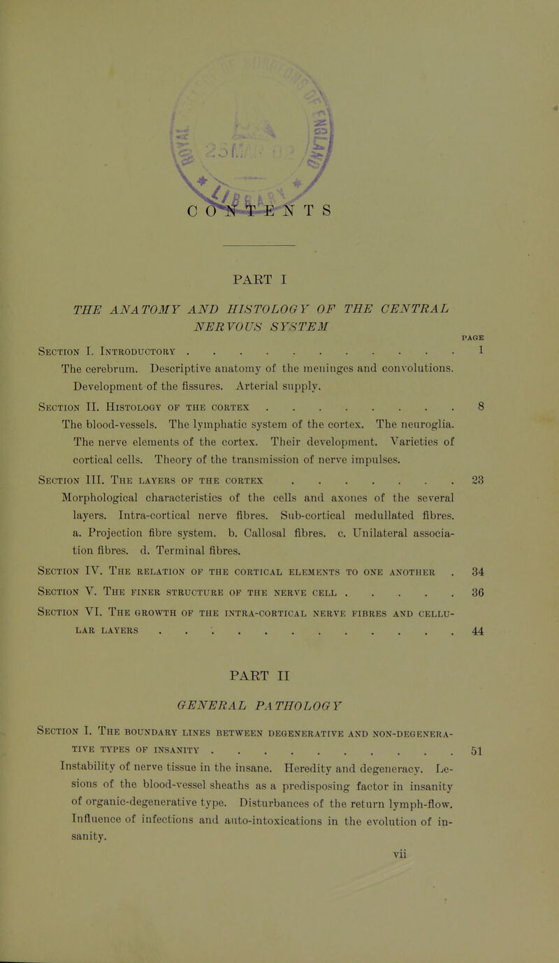 PART I THE ANATOMY AND HISTOLOGY OF THE CENTRAL NERVOUS SYSTEM PAGE Section I. Introductory 1 The cerebrum. Descriptive anatomy of the meninges and convolutions. Development of the fissures. Arterial supply. Section 11. Histology of the cortex 8 The blood-vessels. The lymphatic system of the cortex. The neuroglia. The nerve elements of the cortex. Their development. Varieties of cortical cells. Theory of the transmission of nerve impulses. Section III. The layers of the cortex 23 Morphological characteristics of the cells and axones of the several layers. Intra-cortical nerve fibres. Sub-cortical raedullated fibres, a. Projection fibre system, b. Callosal fibres, c. Unilateral associa- tion fibres, d. Terminal fibres. Section IV. The relation of the cortical elements to one another . 34 Section V. The finer structure of the nerve cell 36 Section VI. The growth of the intra-cortical nerve fibres and cellu- lar layers 44 PART II GENERAL PATHOLOGY Section I. The boundary lines between degenerative and non-degenera- tive TYPES OF INSANITY 51 Instability of nerve tissue in the insane. Heredity and degeneracy. Le- sions of the blood-vessel sheaths as a predisposing factor in insanity of organic-degenerative type. Disturbances of the return lymph-flow. Influence of infections and auto-intoxications in the evolution of in- sanity.