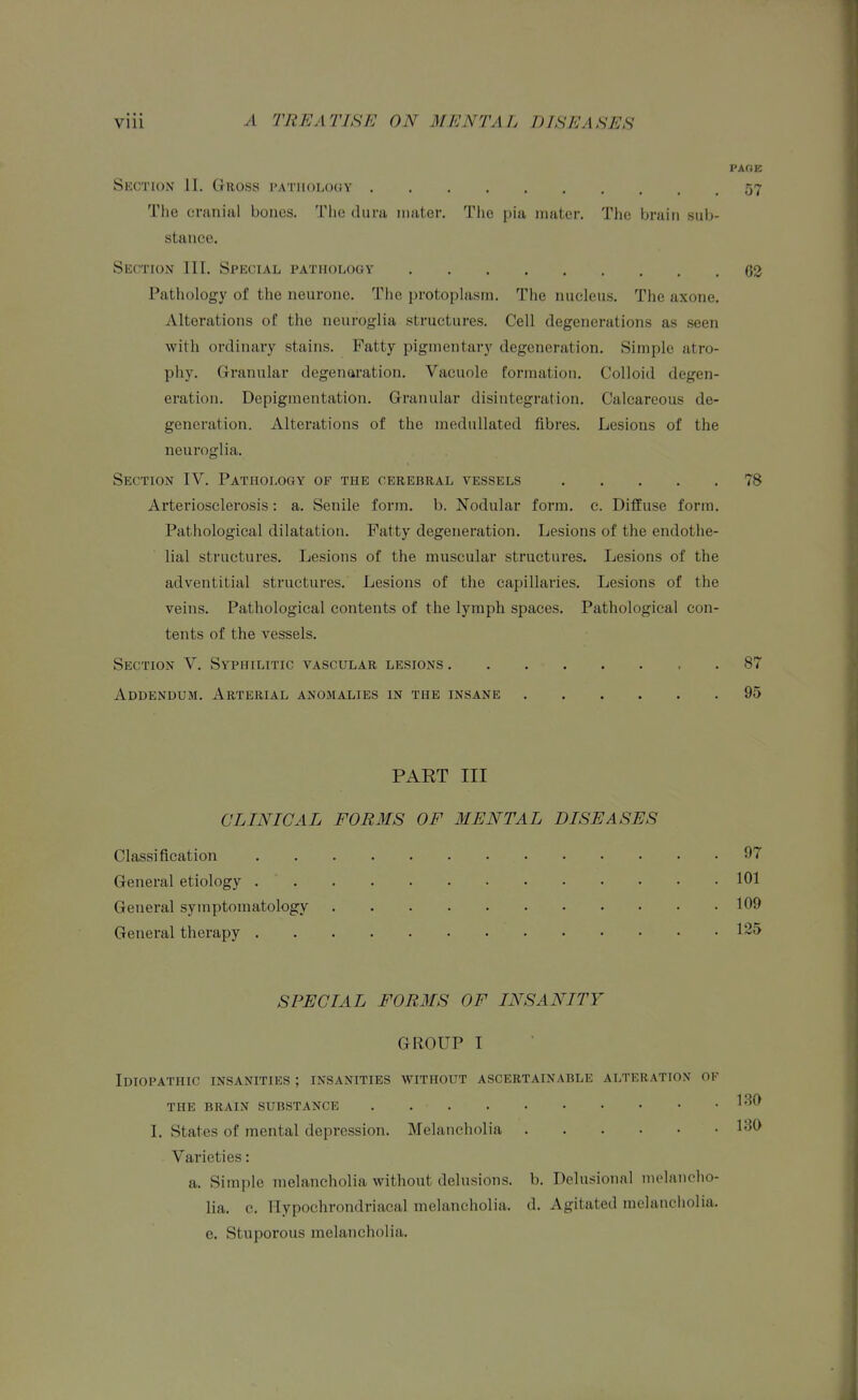 PAOE Section II, Gross pathology 57 The cmnial bones. The dura mater. The pia mater. The brain sub- stance. Section III. Special pathology 62 Pathology of the neurone. The ijrotophism. The nucleus. The axone. Alterations of the neuroglia structures. Cell degenerations as seen with ordinary stains. Fatty pigmentary degeneration. Simple atro- phy. Granular degenaration. Vacuole formation. Colloid degen- eration. Depigmentation. Granular disintegration. Calcareous de- generation. Alterations of the medullated fibres. Lesions of the neuroglia. Section IV. Pathology of the cerebral vessels 78 Arteriosclerosis: a. Senile form. b. Nodular form. e. DiflEuse form. Pathological dilatation. Fatty degeneration. Lesions of the endothe- lial structures. Lesions of the muscular structures. Lesions of the adventitial structures. Lesions of the capillaries. Lesions of the veins. Pathological contents of the lymph spaces. Pathological con- tents of the vessels. Section V. Syphilitic vascular lesions 87 Addendum. Arterial anomalies in the insane 95 PART III CLINICAL FORMS OF MENTAL DISEASES Classification 97 General etiology 101 General symptomatology 109 General therapy SPECIAL FORMS OF INSANITY GROUP I Idiopathic insanities ; insanities without ascertainable alteration of the brain substance I. States of mental depression. Melancholia 130 Varieties: a. Simple melancholia without delusions, b. Delusional melancho- lia, c. Ilypochrondriacal melancholia, d. Agitated melancholia, e. Stuporous melancholia.