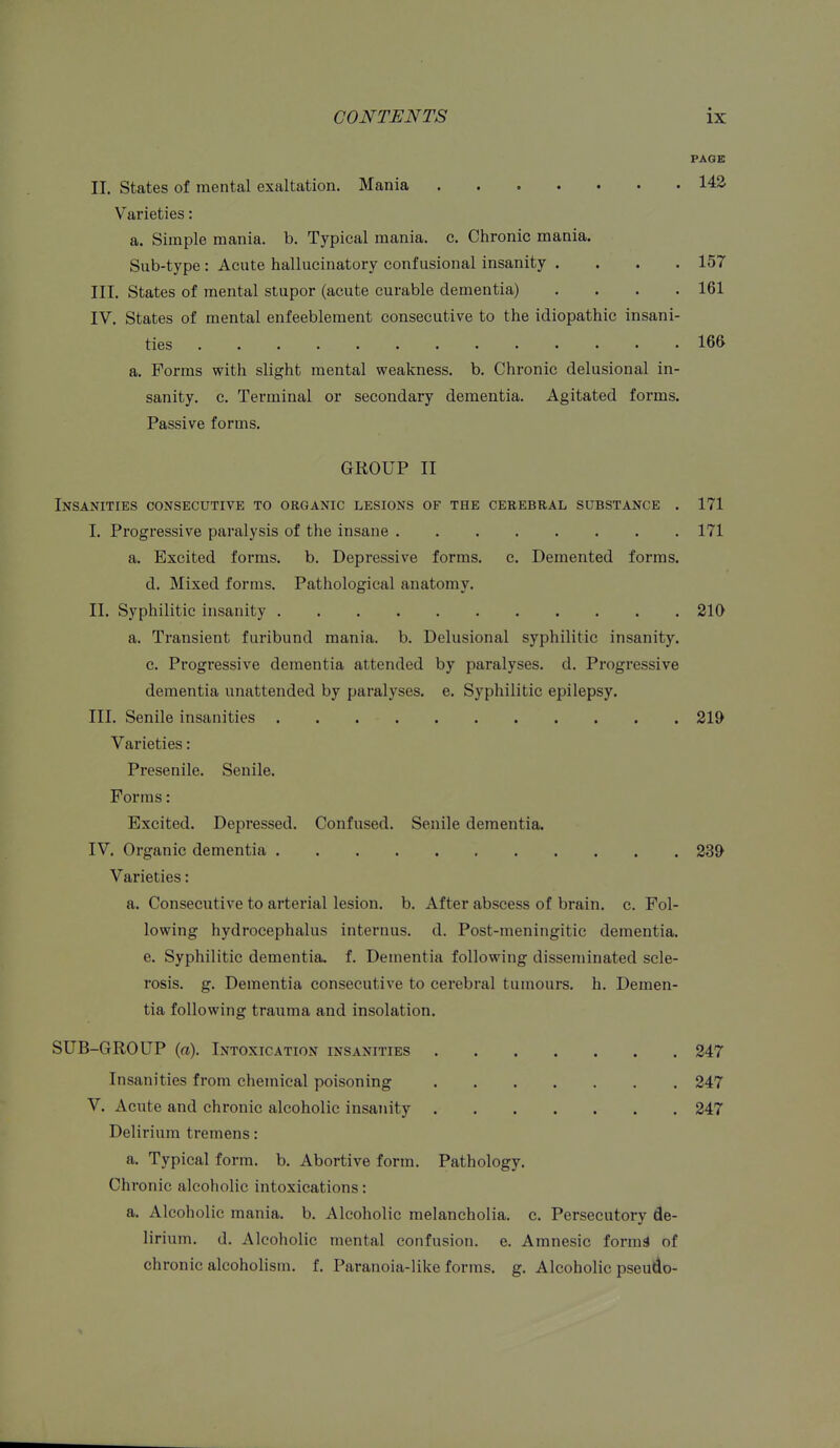 PAGE II. States of mental exaltation. Mania 14^ Varieties: a. Simple mania, b. Typical mania, c. Chronic mania. Sub-type : Acute hallucinatory conf usional insanity .... 157 III. States of mental stupor (acute curable dementia) . . . .161 IV. States of mental enfeebleraent consecutive to the idiopathic insani- ties 166 a. Forms with slight mental weakness, b. Chronic delusional in- sanity, c. Terminal or secondary dementia. Agitated forms. Passive forms. GROUP II Insanities consecutivk to organic lesions of the ceeebral substance . 171 I. Progressive paralysis of the insane 171 a. Excited forms, b. Depressive forms, c. Demented forms, d. Mixed forms. Pathological anatomy, II. Syphilitic insanity 210 a. Transient furibund mania, b. Delusional syphilitic insanity, c. Progressive dementia attended by paralyses, d. Progressive dementia unattended by paralyses, e. Syphilitic epilepsy. III. Senile insanities 219 Varieties: Presenile. Senile. Forms: Excited, Depressed. Confused. Senile dementia. IV. Organic dementia 239 Varieties: a. Consecutive to arterial lesion, b. After abscess of brain, c. Fol- lowing hydrocephalus internus. d. Post-meningitic dementia, e. Syphilitic dementia, f. Dementia following disseminated scle- rosis, g. Dementia consecutive to cerebral tumours, h. Demen- tia following trauma and insolation. SUB-GROUP {a). Intoxication insanities 247 Insanities from chemical poisoning 247 V. Acute and chronic alcoholic insanity 247 Delirium tremens: a. Typical form. b. Abortive form. Pathology. Chronic alcoholic intoxications: a. Alcoholic mania, b. Alcoholic melancholia, c. Persecutory de- lirium, d. Alcoholic mental confusion, e. Amnesic forms of chronic alcoholism, f. Paranoia-like forms, g. Alcoholic pseudo-