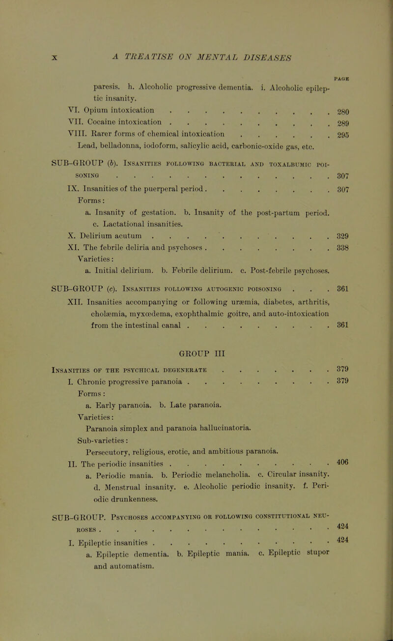 PAGE paresis, h. Alcoholic progressive dementia, i. Alcoholic epilep- tic insanity. VI. Opium intoxication 280 VII. Cocaine intoxication 289 VIII. Rarer forms of chemical intoxication 295 Lead, belladonna, iodoform, salicylic acid, carbonic-oxide gas, etc. SUB-GROUP (6). Insanities following bacterial and toxalbumic poi- soning 307 IX. Insanities of the puerperal period 307 Forms: a. Insanity of gestation, b. Insanity of the post-partum period, c. Lactational insanities. X. Delirium acutum . . . . '. . . . . . . 329 XI. The febrile deliria and psychoses 338 Varieties: a. Initial delirium, b. Febrile delirium, c. Post-febrile psychoses. SUB-GROUP (c). Insanities following autogenic poisoning . . . 361 XII. Insanities accompanying or following uraemia, diabetes, arthritis, cholaeraia, myxoedema, exophthalmic goitre, and auto-intoxication from the intestinal canal 361 GROUP III Insanities of the psychical degenerate 379 I. Chronic progressive paranoia 379 Forms: a. Early paranoia, b. Late paranoia. Varieties: Paranoia simplex and paranoia halluciuatoria. Sub-varieties: Persecutory, religious, erotic, and ambitious paranoia. II. The periodic insanities 406 a. Periodic mania, b. Periodic melancholia, c. Circular insanity, d. Menstrual insanity, e. Alcoholic periodic insanity, f. Peri- odic drunkenness. SUB-GROUP. Psychoses accompanying or following constitutional neu- 424 roses I. Epileptic insanities a. Epileptic dementia, b. Epileptic mania, c. Epileptic stupor and automatism.