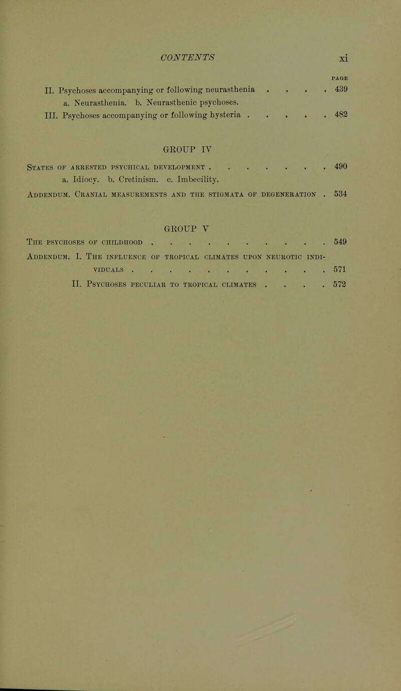 PAGE II. Psychoses accompanying or following neurasthenia .... 439 a. Neurasthenia, b. Neurasthenic psychoses. III. Psychoses accompanying or following hysteria 482 GROUP IV States of arrested psychical bevelopment 490 a. Idiocy, b. Cretinism, c. Imbecility. Addendum. Cranial measurements and the stigmata of degeneration . 534 GROUP V The psychoses of childhood 549 Addendum. I. The influence of tropical climates upon neurotic indi- viduals 571