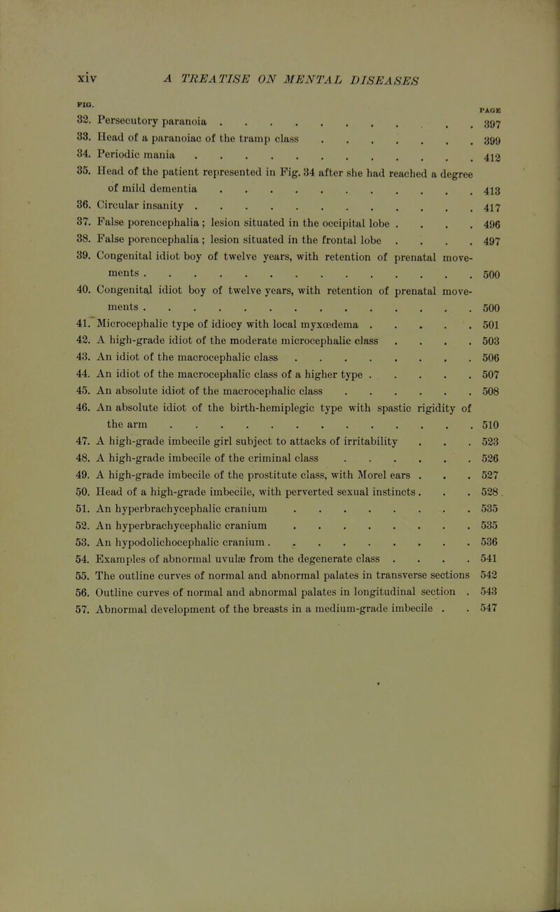 FIQ. PAGE 82. Persecutory paranoia 397 33. Head of a paranoiac of the tramp class ....... 399 34. Periodic mania 412 35. Head of the patient represented in Fig. 34 after she had reached a degree of mild dementia 413 86. Circular insanity 417 37. False porencephalia; lesion situated in the occipital lobe .... 496 38. False porencephalia ; lesion situated in the frontal lobe .... 497 39. Congenital idiot boy of twelve years, with retention of prenatal move- ments 500 40. Congenital idiot boy of twelve years, with retention of prenatal move- ments 500 41. Microcephalic type of idiocy with local myxoedema 501 42. A high-grade idiot of the moderate microcephalic class .... 503 43. An idiot of the macrocephalic class 506 44. An idiot of the macrocephalic class of a higher type 507 45. An absolute idiot of the macrocephalic class 508 46. An absolute idiot of the birth-hemiplegic type with spastic rigidity of the arm 510 47. A high-grade imbecile girl subject to attacks of irritability . . . 523 48. A high-grade imbecile of the criminal class 526 49. A high-grade imbecile of the prostitute class, with Morel ears . . . 527 50. Head of a high-grade imbecile, with perverted sexual instincts . . . 528 . 51. An hyperbrachycephalic cranium 535 52. An hyperbrachycephalic cranium 535 53. An hypodolichocephalic cranium 536 54. Examples of abnormal uvulae from the degenerate class .... 541 55. The outline curves of normal and abnormal palates in transverse sections 542 56. Outline curves of normal and abnormal palates in longitudinal section . 543 57. Abnormal development of the breasts in a medium-grade imbecile . . 547