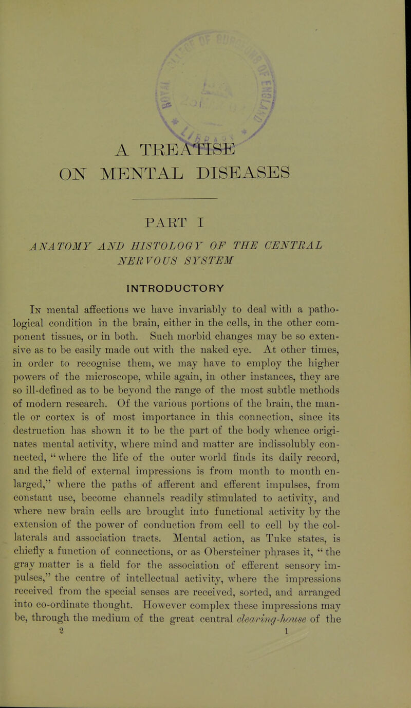 A TREATISE ON MENTAL DISEASES PART I ANATOMY AND HISTOLOGY OF THE CENTRAL NERVOUS SYSTEM INTRODUCTORY In mental affections we have invariably to deal with a patho- logical condition in the brain, either in the cells, in the other com- ponent tissues, or in both. Such morbid changes may be so exten- sive as to be easily made out with the naked eye. At other times, in order to recognise them, we may have to employ the higher powers of the microscope, while again, in other instances, they are so ill-defined as to be beyond the range of the most subtle methods of modern research. Of the various portions of the brain, the man- tle or cortex is of most importance in this connection, since its destruction has shown it to be the part of the body whence origi- nates mental activity, where mind and matter are indissolubly con- nected,  where the life of the outer world finds its daily record, and the field of external impressions is from month to month en- larged, where the paths of afferent and efferent impulses, from constant use, become channels readily stimulated to activity, and where new brain cells are brought into functional activity by the extension of the power of conduction from cell to cell by the col- laterals and association tracts. Mental action, as Tuke states, is chiefly a function of connections, or as Obersteiner phrases it,  the gray matter is a field for the association of efferent sensory im- pulses, the centre of intellectual activity, where the impressions received from the special senses are received, sorted, and arranged into co-ordinate thought. However complex these impressions may be, through the medium of the great central clearing-house of the