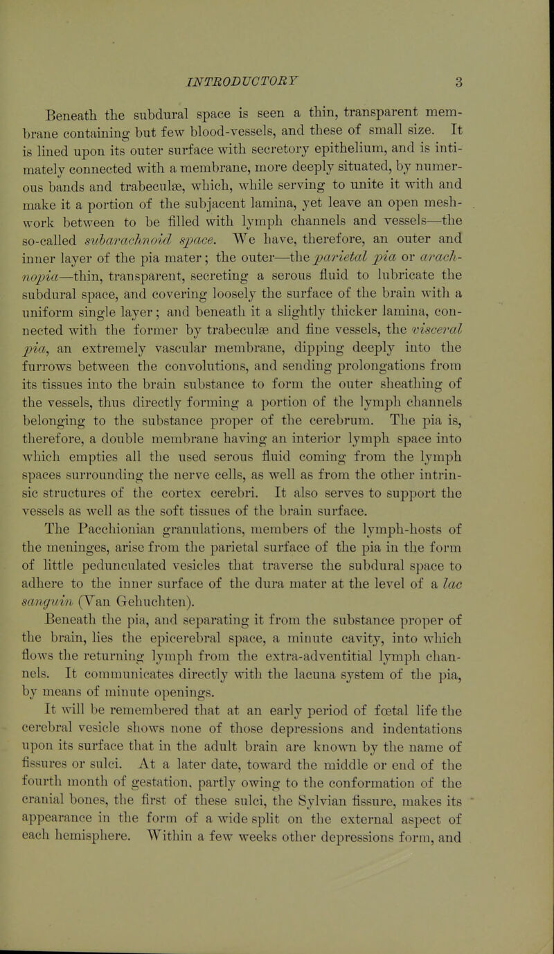 Beneatli the subdural space is seen a thin, transparent mem- brane containing but few blood-vessels, and these of small size. It is lined upon its outer surface with secretory epithelium, and is inti- mately connected with a membrane, more deeply situated, by numer- ous bands and trabeculee, which, while serving to unite it with and make it a portion of the subjacent lamina, yet leave an open mesh- . work between to be filled with lymph channels and vessels—the so-called siibarachnoid space. We have, therefore, an outer and inner layer of the pia mater; the outer—the parietal pia or arach- nopia—thin, transparent, secreting a serous fluid to lubricate the subdural space, and covering loosely the surface of the brain with a uniform single layer; and beneath it a slightly thicker lamina, con- nected with the former by trabeculee and fine vessels, the visceral p)ia, an extremely vascular membrane, dipping deeply into the furrows between the convolutions, and sending prolongations from its tissues into the brain substance to form the outer sheathing of the vessels, thus directly forming a portion of the lymph channels belonging to the substance proper of the cerebrum. The pia is, tlierefore, a double membrane having an interior lymph space into which empties all the used serous fluid coming from the lymph spaces surrounding the nerve cells, as well as from the other intrin- sic structures of the cortex cerebri. It also serves to support the vessels as well as the soft tissues of the brain surface. The Pacchionian granulations, members of the lymph-hosts of the meninges, arise from the parietal surface of the pia in the form of little pedunculated vesicles that traverse the subdural space to adhere to the inner surface of the dura mater at the level of a lac sanguin (Yan Gehuchten). Beneath the pia, and separating it from the substance proper of the brain, lies the epicerebral space, a minute cavity, into which flows the returning lymph from the extra-adventitial lymph chan- nels. It communicates directly with the lacuna system of the pia, by means of minute openings. It ^vill be remembered that at an early period of foetal life the cerebral vesicle shows none of those depressions and indentations upon its surface that in the adult brain are known by the name of fissures or sulci. At a later date, toward the middle or end of the fourth month of gestation, partly owing to the conformation of the cranial bones, the first of these sulci, the Sylvian fissure, makes its ' appearance in the form of a wide split on the external aspect of each hemisphere. Within a few weeks other depressions form, and